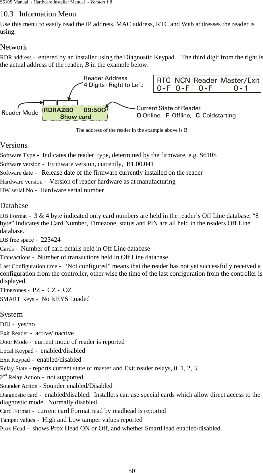 S610S Manual  - Hardware Installer Manual  - Version 1.8 50 10.3  Information Menu Use this menu to easily read the IP address, MAC address, RTC and Web addresses the reader is using. Network RDR address -  entered by an installer using the Diagnostic Keypad.   The third digit from the right is the actual address of the reader, B in the example below.  The address of the reader in the example above is B Versions Software Type -  Indicates the reader  type, determined by the firmware, e.g. S610S Software version -  Firmware version, currently,  B1.00.041 Software date -   Release date of the firmware currently installed on the reader Hardware version -  Version of reader hardware as at manufacturing HW serial No -  Hardware serial number Database DB Format -  3 &amp; 4 byte indicated only card numbers are held in the reader’s Off Line database, “8 byte” indicates the Card Number, Timezone, status and PIN are all held in the readers Off Line database. DB free space -  223424 Cards -  Number of card details held in Off Line database Transactions -  Number of transactions held in Off Line database Last Configuration time -  “Not configured” means that the reader has not yet successfully received a configuration from the controller, other wise the time of the last configuration from the controller is displayed. Timezones -  PZ -  CZ -  OZ SMART Keys -  No KEYS Loaded System DIU -  yes/no Exit Reader -  active/inactive Door Mode -  current mode of reader is reported Local Keypad -  enabled/disabled Exit Keypad -  enabled/disabled Relay State - reports current state of master and Exit reader relays, 0, 1, 2, 3. 2nd Relay Action -  not supported Sounder Action - Sounder enabled/Disabled Diagnostic card -  enabled/disabled.  Installers can use special cards which allow direct access to the diagnostic mode.  Normally disabled. Card Format -  current card Format read by readhead is reported Tamper values -  High and Low tamper values reported Prox Head -  shows Prox Head ON or Off, and whether SmartHead enabled/disabled. 