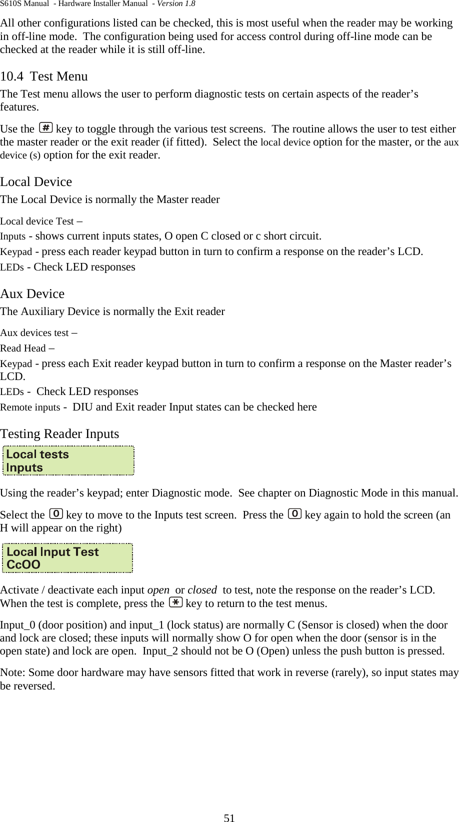 S610S Manual  - Hardware Installer Manual  - Version 1.8 51 All other configurations listed can be checked, this is most useful when the reader may be working in off-line mode.  The configuration being used for access control during off-line mode can be checked at the reader while it is still off-line. 10.4 Test Menu The Test menu allows the user to perform diagnostic tests on certain aspects of the reader’s features.   Use the   key to toggle through the various test screens.  The routine allows the user to test either the master reader or the exit reader (if fitted).  Select the local device option for the master, or the aux device (s) option for the exit reader.  Local Device The Local Device is normally the Master reader Local device Test –  Inputs - shows current inputs states, O open C closed or c short circuit.   Keypad - press each reader keypad button in turn to confirm a response on the reader’s LCD. LEDs - Check LED responses Aux Device The Auxiliary Device is normally the Exit reader Aux devices test –  Read Head –  Keypad - press each Exit reader keypad button in turn to confirm a response on the Master reader’s LCD. LEDs -  Check LED responses Remote inputs -  DIU and Exit reader Input states can be checked here Testing Reader Inputs  Using the reader’s keypad; enter Diagnostic mode.  See chapter on Diagnostic Mode in this manual. Select the   key to move to the Inputs test screen.  Press the   key again to hold the screen (an H will appear on the right)     Activate / deactivate each input open  or closed  to test, note the response on the reader’s LCD.  When the test is complete, press the   key to return to the test menus. Input_0 (door position) and input_1 (lock status) are normally C (Sensor is closed) when the door and lock are closed; these inputs will normally show O for open when the door (sensor is in the open state) and lock are open.  Input_2 should not be O (Open) unless the push button is pressed.   Note: Some door hardware may have sensors fitted that work in reverse (rarely), so input states may be reversed.    