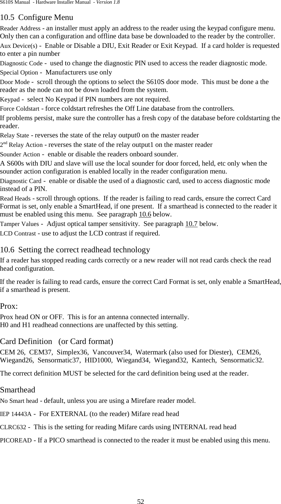 S610S Manual  - Hardware Installer Manual  - Version 1.8 52 10.5 Configure Menu Reader Address - an installer must apply an address to the reader using the keypad configure menu.  Only then can a configuration and offline data base be downloaded to the reader by the controller. Aux Device(s) -  Enable or Disable a DIU, Exit Reader or Exit Keypad.  If a card holder is requested to enter a pin number Diagnostic Code -  used to change the diagnostic PIN used to access the reader diagnostic mode. Special Option -  Manufacturers use only Door Mode -  scroll through the options to select the S610S door mode.  This must be done a the reader as the node can not be down loaded from the system. Keypad -  select No Keypad if PIN numbers are not required. Force Coldstart - force coldstart refreshes the Off Line database from the controllers.   If problems persist, make sure the controller has a fresh copy of the database before coldstarting the reader. Relay State - reverses the state of the relay output0 on the master reader 2nd Relay Action - reverses the state of the relay output1 on the master reader Sounder Action -  enable or disable the readers onboard sounder. A S600s with DIU and slave will use the local sounder for door forced, held, etc only when the sounder action configuration is enabled locally in the reader configuration menu. Diagnostic Card -  enable or disable the used of a diagnostic card, used to access diagnostic mode instead of a PIN. Read Heads - scroll through options.  If the reader is failing to read cards, ensure the correct Card Format is set, only enable a SmartHead, if one present.  If a smarthead is connected to the reader it must be enabled using this menu.  See paragraph 10.6 below. Tamper Values -  Adjust optical tamper sensitivity.  See paragraph 10.7 below. LCD Contrast - use to adjust the LCD contrast if required. 10.6 Setting the correct readhead technology If a reader has stopped reading cards correctly or a new reader will not read cards check the read head configuration. If the reader is failing to read cards, ensure the correct Card Format is set, only enable a SmartHead, if a smarthead is present. Prox: Prox head ON or OFF.  This is for an antenna connected internally.   H0 and H1 readhead connections are unaffected by this setting. Card Definition   (or Card format) CEM 26,  CEM37,  Simplex36,  Vancouver34,  Watermark (also used for Diester),  CEM26,  Wiegand26,  Sensormatic37,  HID1000,  Wiegand34,  Wiegand32,  Kantech,  Sensormatic32. The correct definition MUST be selected for the card definition being used at the reader. Smarthead No Smart head - default, unless you are using a Mirefare reader model. IEP 14443A -  For EXTERNAL (to the reader) Mifare read head CLRC632 -  This is the setting for reading Mifare cards using INTERNAL read head PICOREAD - If a PICO smarthead is connected to the reader it must be enabled using this menu.  