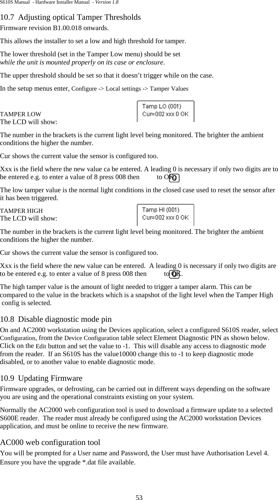 S610S Manual  - Hardware Installer Manual  - Version 1.8 53 10.7 Adjusting optical Tamper Thresholds Firmware revision B1.00.018 onwards. This allows the installer to set a low and high threshold for tamper. The lower threshold (set in the Tamper Low menu) should be set while the unit is mounted properly on its case or enclosure.  The upper threshold should be set so that it doesn’t trigger while on the case.  In the setup menus enter, Configure -&gt; Local settings -&gt; Tamper Values  TAMPER LOW The LCD will show:              The number in the brackets is the current light level being monitored. The brighter the ambient conditions the higher the number.  Cur shows the current value the sensor is configured too. Xxx is the field where the new value ca be entered. A leading 0 is necessary if only two digits are to be entered e.g. to enter a value of 8 press 008 then          to OK. The low tamper value is the normal light conditions in the closed case used to reset the sensor after it has been triggered.  TAMPER HIGH The LCD will show: The number in the brackets is the current light level being monitored. The brighter the ambient conditions the higher the number.  Cur shows the current value the sensor is configured too. Xxx is the field where the new value can be entered.  A leading 0 is necessary if only two digits are to be entered e.g. to enter a value of 8 press 008 then          to OK. The high tamper value is the amount of light needed to trigger a tamper alarm. This can be compared to the value in the brackets which is a snapshot of the light level when the Tamper High  config is selected. 10.8 Disable diagnostic mode pin On and AC2000 workstation using the Devices application, select a configured S610S reader, select Configuration, from the Device Configuration table select Element Diagnostic PIN as shown below.  Click on the Edit button and set the value to -1.  This will disable any access to diagnostic mode from the reader.  If an S610S has the value10000 change this to -1 to keep diagnostic mode disabled, or to another value to enable diagnostic mode. 10.9 Updating Firmware Firmware upgrades, or defrosting, can be carried out in different ways depending on the software you are using and the operational constraints existing on your system. Normally the AC2000 web configuration tool is used to download a firmware update to a selected S600E reader.  The reader must already be configured using the AC2000 workstation Devices application, and must be online to receive the new firmware. AC000 web configuration tool You will be prompted for a User name and Password, the User must have Authorisation Level 4. Ensure you have the upgrade *.dat file available. 