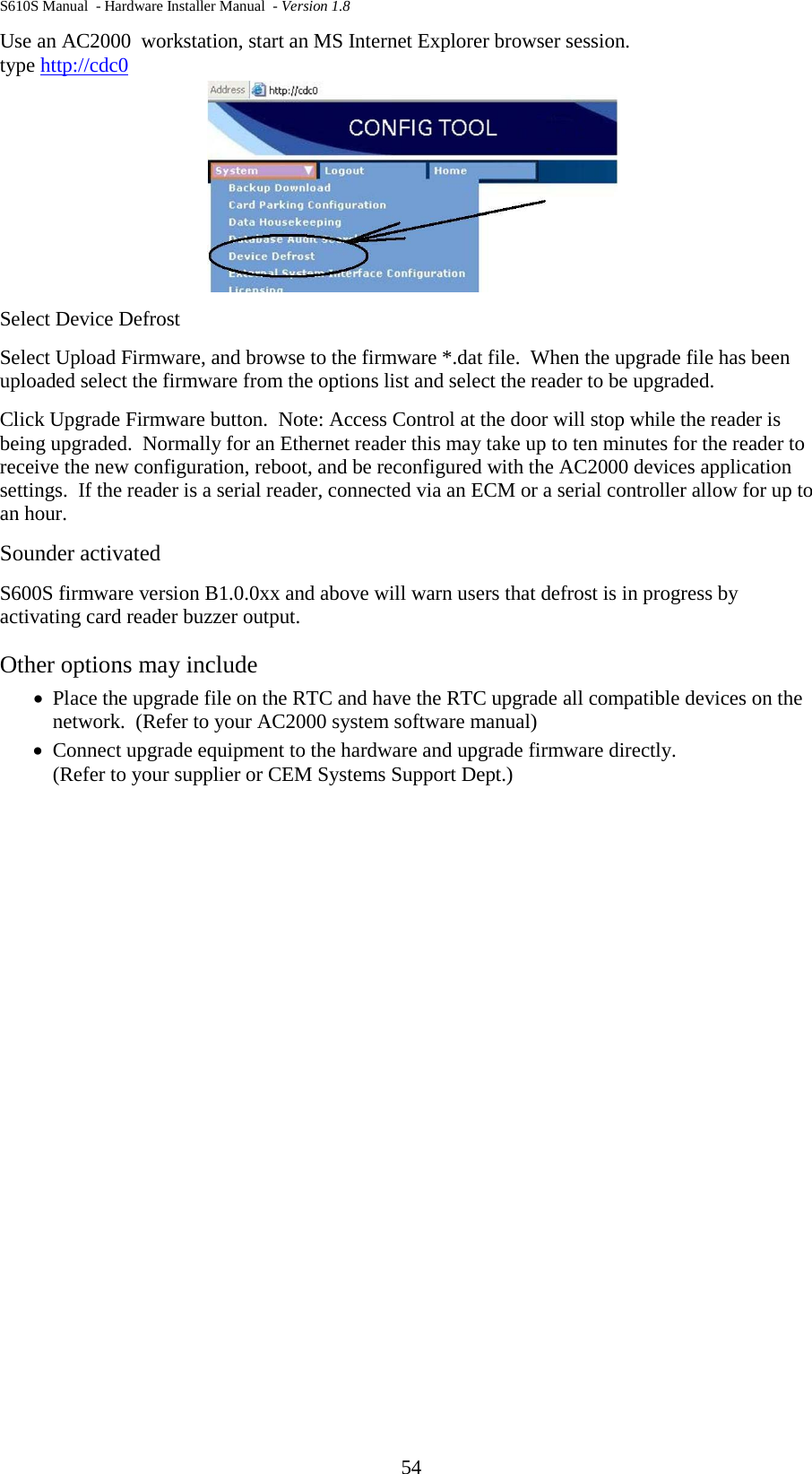 S610S Manual  - Hardware Installer Manual  - Version 1.8 54 Use an AC2000  workstation, start an MS Internet Explorer browser session. type http://cdc0  Select Device Defrost Select Upload Firmware, and browse to the firmware *.dat file.  When the upgrade file has been uploaded select the firmware from the options list and select the reader to be upgraded. Click Upgrade Firmware button.  Note: Access Control at the door will stop while the reader is being upgraded.  Normally for an Ethernet reader this may take up to ten minutes for the reader to receive the new configuration, reboot, and be reconfigured with the AC2000 devices application settings.  If the reader is a serial reader, connected via an ECM or a serial controller allow for up to an hour. Sounder activated S600S firmware version B1.0.0xx and above will warn users that defrost is in progress by activating card reader buzzer output.   Other options may include • Place the upgrade file on the RTC and have the RTC upgrade all compatible devices on the network.  (Refer to your AC2000 system software manual) • Connect upgrade equipment to the hardware and upgrade firmware directly.  (Refer to your supplier or CEM Systems Support Dept.) 