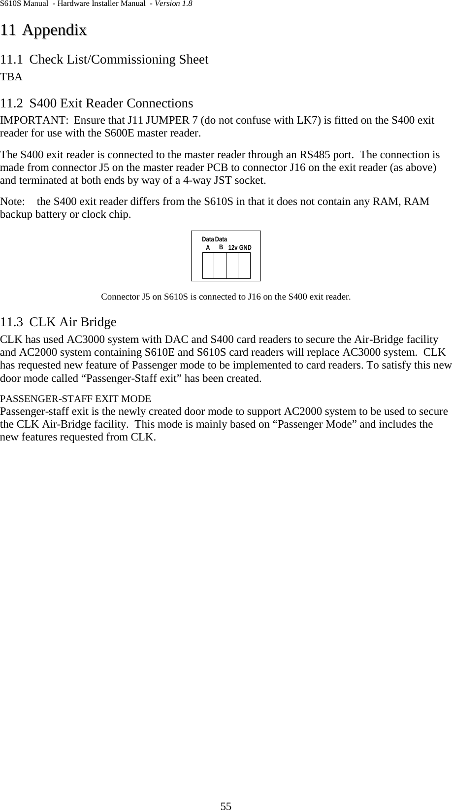 S610S Manual  - Hardware Installer Manual  - Version 1.8 55 1111  AAppppeennddiixx  11.1 Check List/Commissioning Sheet TBA 11.2 S400 Exit Reader Connections IMPORTANT:  Ensure that J11 JUMPER 7 (do not confuse with LK7) is fitted on the S400 exit reader for use with the S600E master reader. The S400 exit reader is connected to the master reader through an RS485 port.  The connection is made from connector J5 on the master reader PCB to connector J16 on the exit reader (as above) and terminated at both ends by way of a 4-way JST socket.   Note:  the S400 exit reader differs from the S610S in that it does not contain any RAM, RAM backup battery or clock chip.  Connector J5 on S610S is connected to J16 on the S400 exit reader. 11.3 CLK Air Bridge CLK has used AC3000 system with DAC and S400 card readers to secure the Air-Bridge facility and AC2000 system containing S610E and S610S card readers will replace AC3000 system.  CLK has requested new feature of Passenger mode to be implemented to card readers. To satisfy this new door mode called “Passenger-Staff exit” has been created.  PASSENGER-STAFF EXIT MODE Passenger-staff exit is the newly created door mode to support AC2000 system to be used to secure the CLK Air-Bridge facility.  This mode is mainly based on “Passenger Mode” and includes the new features requested from CLK.    12v GNDDataADataB