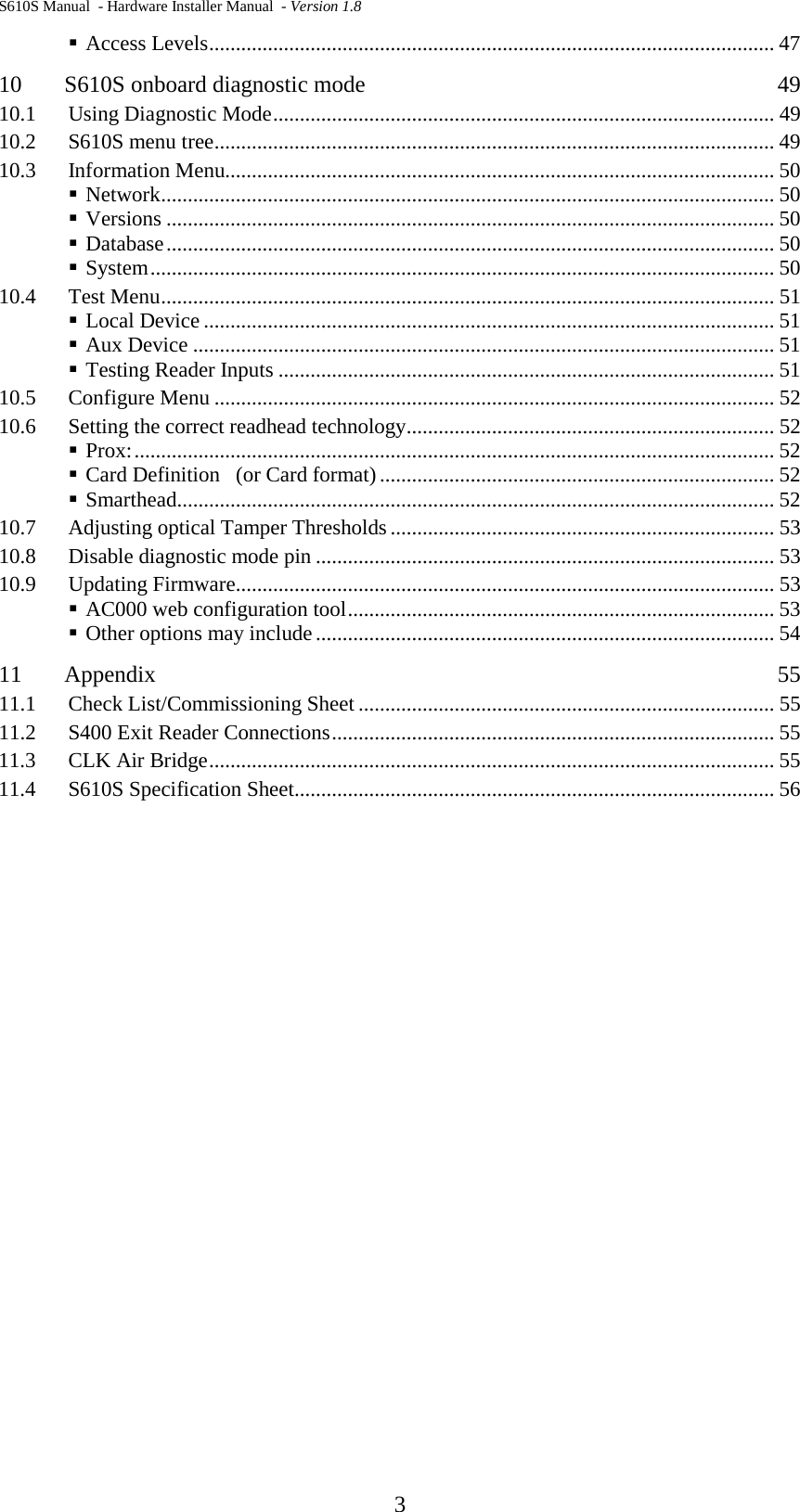 S610S Manual  - Hardware Installer Manual  - Version 1.8  3  Access Levels .......................................................................................................... 47 10 S610S onboard diagnostic mode  49 10.1 Using Diagnostic Mode .............................................................................................. 49 10.2 S610S menu tree ......................................................................................................... 49 10.3 Information Menu....................................................................................................... 50  Network ................................................................................................................... 50  Versions .................................................................................................................. 50  Database .................................................................................................................. 50  System ..................................................................................................................... 50 10.4 Test Menu ................................................................................................................... 51  Local Device ........................................................................................................... 51  Aux Device ............................................................................................................. 51  Testing Reader Inputs ............................................................................................. 51 10.5 Configure Menu ......................................................................................................... 52 10.6 Setting the correct readhead technology ..................................................................... 52  Prox: ........................................................................................................................ 52  Card Definition   (or Card format) .......................................................................... 52  Smarthead ................................................................................................................ 52 10.7 Adjusting optical Tamper Thresholds ........................................................................ 53 10.8 Disable diagnostic mode pin ...................................................................................... 53 10.9 Updating Firmware ..................................................................................................... 53  AC000 web configuration tool ................................................................................ 53  Other options may include ...................................................................................... 54 11 Appendix  55 11.1 Check List/Commissioning Sheet .............................................................................. 55 11.2 S400 Exit Reader Connections ................................................................................... 55 11.3 CLK Air Bridge .......................................................................................................... 55 11.4 S610S Specification Sheet .......................................................................................... 56  