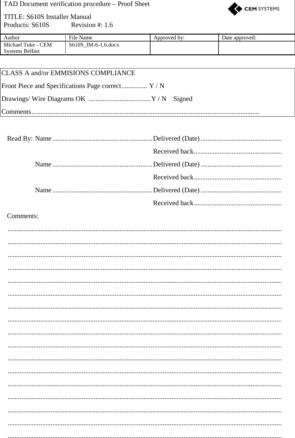   CLASS A and/or EMMISIONS COMPLIANCE Front Piece and Specifications Page correct ...............  Y / N  Drawings/ Wire Diagrams OK  .................................... Y / N    Signed    Comments ....................................................................................................................................   Read By: Name .......................................................... Delivered (Date) ...............................................       Received back ...................................................   Name .......................................................... Delivered (Date) ...............................................       Received back ...................................................   Name .......................................................... Delivered (Date) ...............................................       Received back ...................................................  Comments:   ...............................................................................................................................................................   ...............................................................................................................................................................   ...............................................................................................................................................................   ...............................................................................................................................................................   ...............................................................................................................................................................   ...............................................................................................................................................................   ...............................................................................................................................................................   ...............................................................................................................................................................   ...............................................................................................................................................................   ...............................................................................................................................................................   ...............................................................................................................................................................   ...............................................................................................................................................................   ...............................................................................................................................................................   ...............................................................................................................................................................   ...............................................................................................................................................................   ...............................................................................................................................................................   ...............................................................................................................................................................  TAD Document verification procedure – Proof Sheet    TITLE: S610S Installer Manual Products: S610S  Revision #: 1.6 Author File Name Approved by: Date approved: Michael Tuke - CEM Systems Belfast S610S_IM-6-1.6.docx    