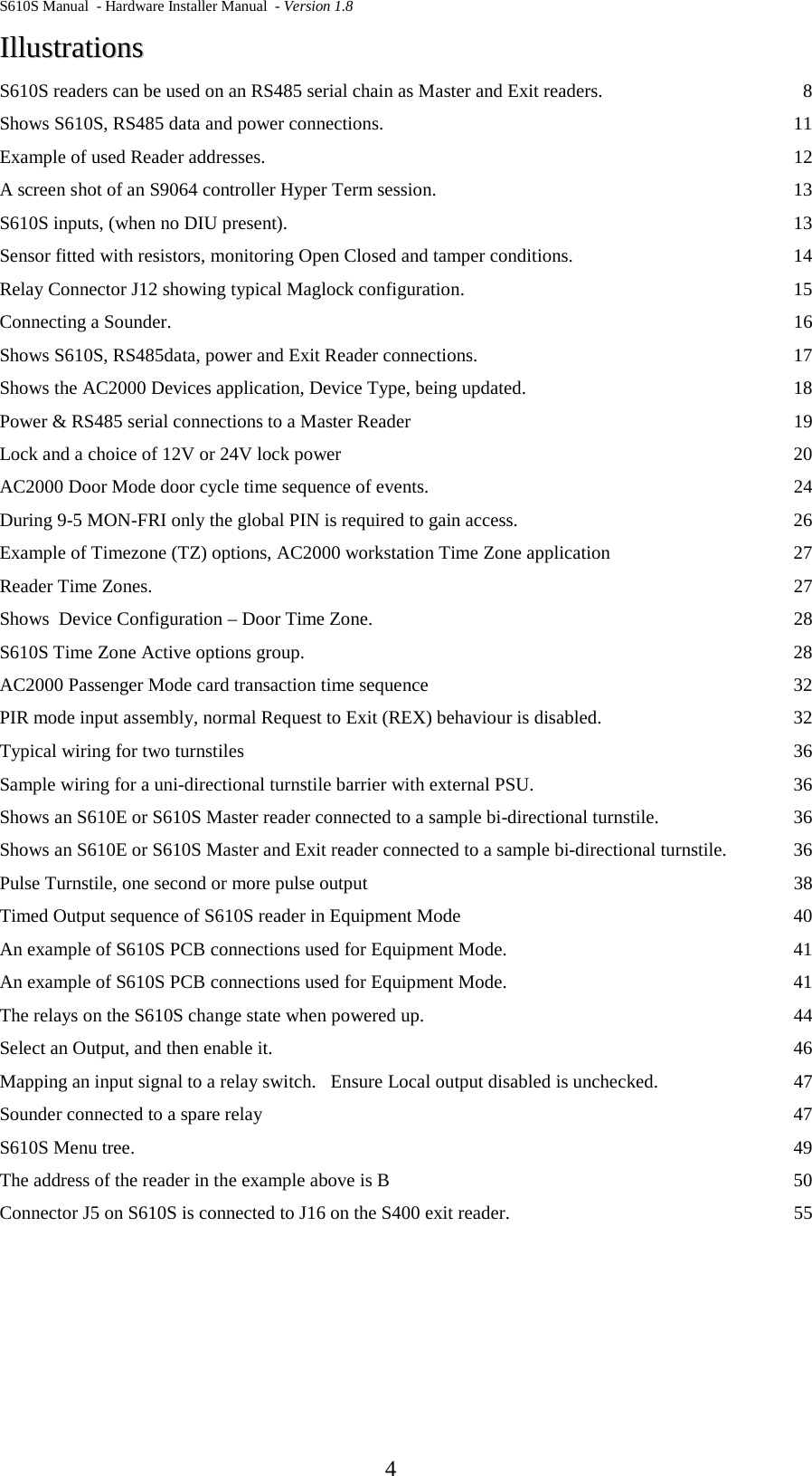 S610S Manual  - Hardware Installer Manual  - Version 1.8  4 IIlllluussttrraattiioonnss  S610S readers can be used on an RS485 serial chain as Master and Exit readers.  8 Shows S610S, RS485 data and power connections. 11 Example of used Reader addresses. 12 A screen shot of an S9064 controller Hyper Term session. 13 S610S inputs, (when no DIU present). 13 Sensor fitted with resistors, monitoring Open Closed and tamper conditions. 14 Relay Connector J12 showing typical Maglock configuration. 15 Connecting a Sounder. 16 Shows S610S, RS485data, power and Exit Reader connections. 17 Shows the AC2000 Devices application, Device Type, being updated. 18 Power &amp; RS485 serial connections to a Master Reader 19 Lock and a choice of 12V or 24V lock power 20 AC2000 Door Mode door cycle time sequence of events. 24 During 9-5 MON-FRI only the global PIN is required to gain access. 26 Example of Timezone (TZ) options, AC2000 workstation Time Zone application 27 Reader Time Zones. 27 Shows  Device Configuration – Door Time Zone. 28 S610S Time Zone Active options group. 28 AC2000 Passenger Mode card transaction time sequence 32 PIR mode input assembly, normal Request to Exit (REX) behaviour is disabled. 32 Typical wiring for two turnstiles 36 Sample wiring for a uni-directional turnstile barrier with external PSU. 36 Shows an S610E or S610S Master reader connected to a sample bi-directional turnstile. 36 Shows an S610E or S610S Master and Exit reader connected to a sample bi-directional turnstile. 36 Pulse Turnstile, one second or more pulse output 38 Timed Output sequence of S610S reader in Equipment Mode 40 An example of S610S PCB connections used for Equipment Mode. 41 An example of S610S PCB connections used for Equipment Mode. 41 The relays on the S610S change state when powered up. 44 Select an Output, and then enable it. 46 Mapping an input signal to a relay switch.   Ensure Local output disabled is unchecked. 47 Sounder connected to a spare relay 47 S610S Menu tree. 49 The address of the reader in the example above is B 50 Connector J5 on S610S is connected to J16 on the S400 exit reader. 55 