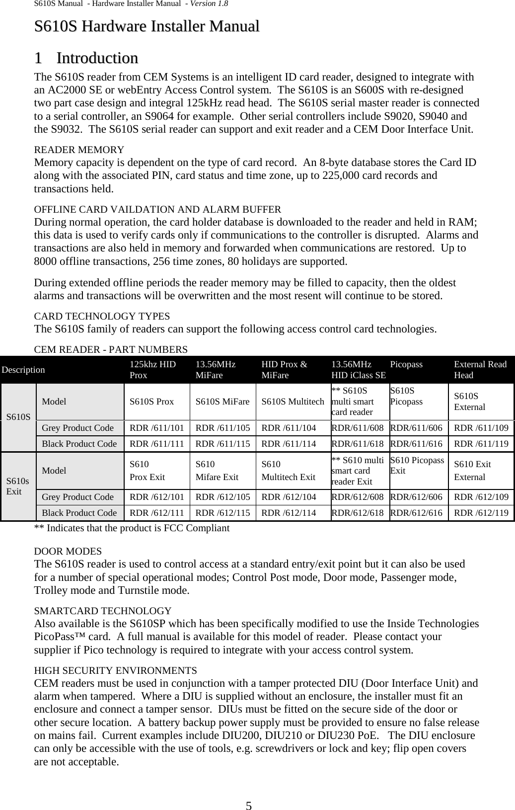 S610S Manual  - Hardware Installer Manual  - Version 1.8  5 SS661100SS  HHaarrddwwaarree  IInnssttaalllleerr  MMaannuuaall  11  IInnttrroodduuccttiioonn  The S610S reader from CEM Systems is an intelligent ID card reader, designed to integrate with an AC2000 SE or webEntry Access Control system.  The S610S is an S600S with re-designed two part case design and integral 125kHz read head.  The S610S serial master reader is connected to a serial controller, an S9064 for example.  Other serial controllers include S9020, S9040 and the S9032.  The S610S serial reader can support and exit reader and a CEM Door Interface Unit. READER MEMORY Memory capacity is dependent on the type of card record.  An 8-byte database stores the Card ID along with the associated PIN, card status and time zone, up to 225,000 card records and transactions held. OFFLINE CARD VAILDATION AND ALARM BUFFER During normal operation, the card holder database is downloaded to the reader and held in RAM; this data is used to verify cards only if communications to the controller is disrupted.  Alarms and transactions are also held in memory and forwarded when communications are restored.  Up to 8000 offline transactions, 256 time zones, 80 holidays are supported. During extended offline periods the reader memory may be filled to capacity, then the oldest alarms and transactions will be overwritten and the most resent will continue to be stored. CARD TECHNOLOGY TYPES The S610S family of readers can support the following access control card technologies. CEM READER - PART NUMBERS Description 125khz HID Prox 13.56MHz MiFare HID Prox &amp; MiFare 13.56MHz HID iClass SE Picopass External Read Head S610S Model S610S Prox  S610S MiFare S610S Multitech ** S610S multi smart card reader S610S Picopass S610S External Grey Product Code RDR /611/101 RDR /611/105 RDR /611/104 RDR/611/608 RDR/611/606 RDR /611/109 Black Product Code RDR /611/111  RDR /611/115  RDR /611/114 RDR/611/618 RDR/611/616 RDR /611/119 S610s Exit Model S610 Prox Exit S610 Mifare Exit S610 Multitech Exit ** S610 multi smart card reader Exit S610 Picopass Exit S610 Exit External Grey Product Code RDR /612/101 RDR /612/105 RDR /612/104 RDR/612/608 RDR/612/606 RDR /612/109 Black Product Code RDR /612/111  RDR /612/115  RDR /612/114 RDR/612/618 RDR/612/616 RDR /612/119 ** Indicates that the product is FCC Compliant  DOOR MODES The S610S reader is used to control access at a standard entry/exit point but it can also be used for a number of special operational modes; Control Post mode, Door mode, Passenger mode, Trolley mode and Turnstile mode. SMARTCARD TECHNOLOGY Also available is the S610SP which has been specifically modified to use the Inside Technologies PicoPass™ card.  A full manual is available for this model of reader.  Please contact your supplier if Pico technology is required to integrate with your access control system. HIGH SECURITY ENVIRONMENTS CEM readers must be used in conjunction with a tamper protected DIU (Door Interface Unit) and alarm when tampered.  Where a DIU is supplied without an enclosure, the installer must fit an enclosure and connect a tamper sensor.  DIUs must be fitted on the secure side of the door or other secure location.  A battery backup power supply must be provided to ensure no false release on mains fail.  Current examples include DIU200, DIU210 or DIU230 PoE.   The DIU enclosure can only be accessible with the use of tools, e.g. screwdrivers or lock and key; flip open covers are not acceptable. 