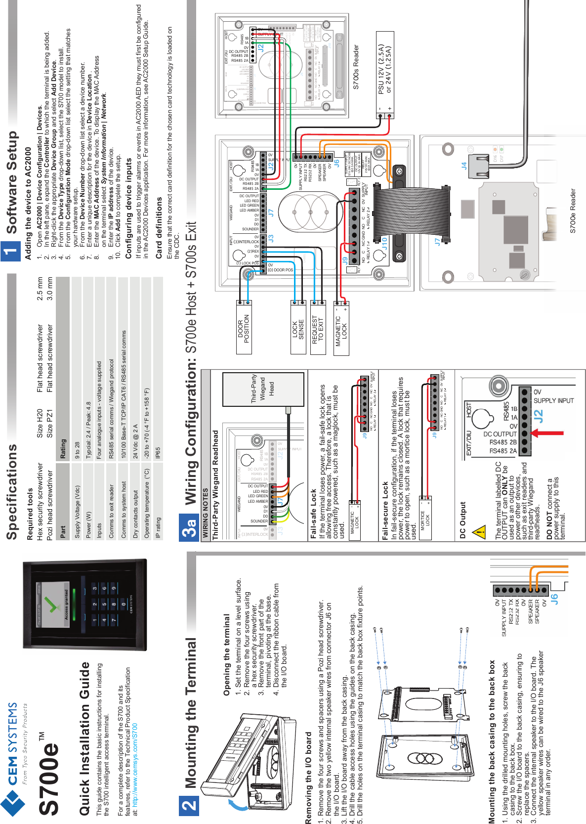 !Required toolsSpecificationsThis guide contains the basic instructions for installing the S700 intelligent access terminal.For a complete description of the S700 and its features, refer to the Technical Product Specification at: http://www.cemsys.com/S700Hex security screwdriver   Size H20Pozi head screwdriver    Size PZ19 to 28Four analogue inputs - voltage suppliedTypcial: 2.4 / Peak: 4.8RS485 serial comms / Wiegand protocol10/100 Base-T TCP/IP CAT6 / RS485 serial comms24 Vdc @ 2 A -20 to +70 (-4 °F to +158 °F)Operating temperature  (°C)Dry contacts outputComms to system hostComms to exit readerInputsPower (W)Supply Voltage (Vdc)Part Rating                           IP65IP rating2.5 mm3.0 mmFlat head screwdriver Flat head screwdriver Adding the device to AC2000Configuring device inputsCard definitions1.    Open AC2000 | Device Configuration | Devices.2.    In the left pane, expand the Controller to which the terminal is being added.3.    Right-click the appropriate Device Group and select Add Device.4.    From the Device Type drop-down list, select the S700 model to install. 5.    From the Configuration Mode drop-down list select the setting that matches  your hardware setup.6.    From the Device Number drop-down list select a device number. 7.    Enter a unique description for the device in Device Location .8.    Enter the MAC Address of the device. To display the MAC Address   on the terminal select System Information | Network.9.    Enter the IP address of the device.10.  Click Add to complete the setup.If inputs are used to trigger alarms or events in AC2000 AED they must first be configured in the AC2000 Devices application. For more information, see AC2000 Setup Guide.Ensure that the correct card definition for the chosen card technology is loaded on the CDC.2Mounting the Terminal1. Remove the four screws and spacers using a Pozi head screwdriver.2. Remove the two yellow internal speaker wires from connector J6 on the I/O board.3. Lift the I/O board away from the back casing.4. Drill the cable access holes using the guides on the back casing.5. Drill the holes on the terminal casing to match the back box fixture points.Opening the terminal1. Set the terminal on a level surface.2. Remove the four screws using    a hex security screwdriver.3. Remove the front part of the      terminal, pivoting at the base. 4. Disconnect the ribbon cable from   the I/O board.Removing the I/O board Mounting the back casing to the back box1. Using the drilled mounting holes, screw the back     casing to the back box.2. Screw the I/O board to the back casing, ensuring to     replace the spacers.3. Connect the internal speaker to the I/O board. The       yellow speaker wires can be wired to the J6 speaker     terminal in any order. GND 0V SUPPLYINPUTNORELAY 1C NC NORELAY 2CNC0V0V0VSPEAKERSPEAKERSUPPLY INPUTRS232 TXRS232 RX0V0V(0) DOOR POS(1) LOCK POS0VSUPPLY INPUT0V(3)INTERLOCK0V(2)REXDC OUTPUT0VSOUNDERD1D0LED REDLED GREENLED AMBER0VRS485 2ADC OUTPUTRS485 2B1BRS485INPUT WIEGAND EXIT/DIU HOST1ARLY 2RLY 1LABELJ3 J7 J2J6J9J10RELAY24V DC MAX.@2A MAX.SUPPLY INPUT12V-24V DC NOM.@2.5A MAX.DC OUTPUT12V @ 1A MAX.D17D16J4J7DOORPOSITIONLOCKSENSEREQUESTTO EXIT-+MAGNETICLOCKPSU 12V (2.5A)or 24V (1.25A)-+GND0VSUPPLYINPUTNORELAY 1CNCNORELAY 2CNC0V0V0VSPEAKERSPEAKERSUPPLY INPUTRS232 TXRS232 RXRLY 2RLY 1LABEL0V0V(0) DOOR POS(1) LOCK POS(1) LOCK POS0V(3)INTERLOCK0V(2)REXDC OUTPUT0VSOUNDERD1D0LED REDLED GREENLED AMBER(1) LOCK POSJ3J7J6J9J10RELAY24V DC MAX.@2A MAX.SUPPLY INPUT12V-24V DC NOM.@2.5A MAX.DC OUTPUT12V @ 1A MAX.WIE                                                                    GANDWIE                                                                    GANDWIE                                                                    GANDWIE                                                                    GANDINPUTSEXIT/DIU HOSTSUPPLY INPUT0V0VRS485 2ADC OUTPUTRS485 2B1B1AJ2RS485SW1ANT 1S700s ReaderS700e ReaderWiring Configuration: S700e Host + S700s Exit3aIn fail-secure configuration, if the terminal loses power, the lock remains closed. A lock that requires power to open, such as a mortice lock, must be used.Fail-secure Lock If the terminal loses power, a fail-safe lock opens allowing free access. Therefore, a lock that is constantly powered, such as a maglock, must be used.Fail-safe Lock DC Output Third-Party Wiegand Readhead   GND 0V SUPPLYINPUTNORELAY 1C NC NORELAY 2CNCJ9-+MAGNETICLOCK GND 0V SUPPLYINPUTNORELAY 1C NC NORELAY 2CNCJ9-+MORTICELOCKThe terminal labelled DC OUTPUT can ONLY be used as an output to power other devices, such as exit readers and third-party Wiegand readheads.DO NOT connect a power supply to this terminal.0VSUPPLY INPUTSUPPLY INPUT0V(3)INTERLOCKDC OUTPUT0VSOUNDERD1D0LED REDLED GREENLED AMBER0VRS485 2ADC OUTPUTRS485 2B1BRS485INPUTINPUTWIEGANDEXIT/DIUHOST1AJ3J7J2 Third-Party Wiegand Head WIRING NOTESQuick Installation Guide1Software SetupS700eTM