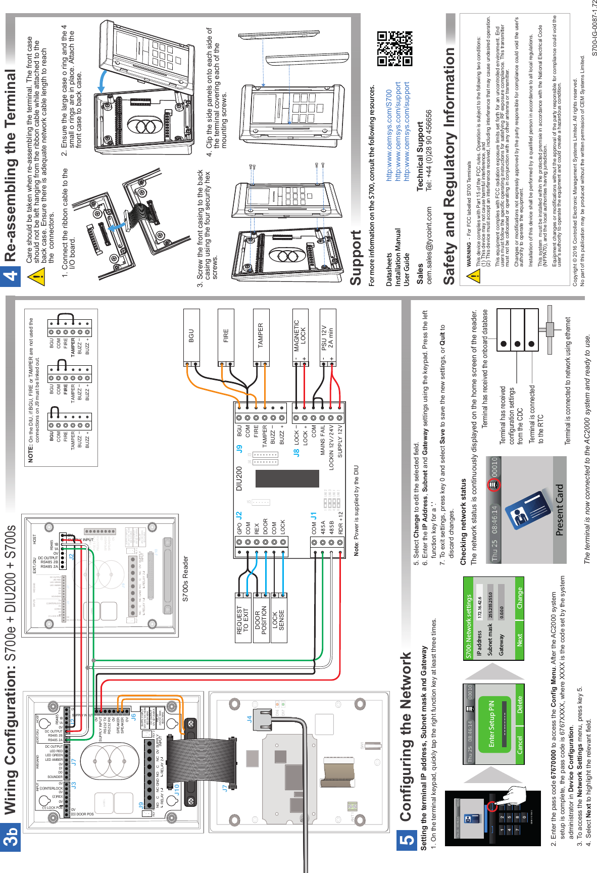 Wiring Configuration: S700e + DIU200 + S700s3bGND0VSUPPLYINPUTNORELAY 1CNCNORELAY 2CNC0V0V0VSPEAKERSPEAKERSUPPLY INPUTRS232 TXRS232 RXRLY 2RLY 1LABEL0V0V(0) DOOR POS(1) LOCK POS0V(3)INTERLOCK0V(2)REXDC OUTPUT0VSOUNDERD1D0LED REDLED GREENLED AMBER(1) LOCK POSJ3J7J6J9J10RELAY24V DC MAX.@2A MAX.SUPPLY INPUT12V-24V DC NOM.@2.5A MAX.DC OUTPUT12V @ 1A MAX.INPUTSWIEGANDEXIT/DIU HOSTS700s ReaderSUPPLY INPUT0V0VRS485 2ADC OUTPUTRS485 2B1B1AJ2RS485GND 0V SUPPLYINPUTNORELAY 1C NC NORELAY 2CNC0V0V0VSPEAKERSPEAKERSUPPLY INPUTRS232 TXRS232 RX0V0V(0) DOOR POS(1) LOCK POS 0VSUPPLY INPUT0V(3)INTERLOCK0V(2)REXDC OUTPUT0VSOUNDERD1D0LED REDLED GREENLED AMBER0VRS485 2ADC OUTPUTRS485 2B1BRS485INPUT WIEGAND EXIT/DIU HOST1ARLY 2RLY 1LABELJ3 J7 J2J6J9J10RELAY24V DC MAX.@2A MAX.SUPPLY INPUT12V-24V DC NOM.@2.5A MAX.DC OUTPUT12V @ 1A MAX.D17SW1ANT 1D16J4J7LNK 2 LNK 3 LNK 4LNK 51248J1J5GPOCOMREXDOORCOMLOCKJ9J8BGUCOMFIRETAMPERBUZZ –BUZZ +COM485A 485B RDR +12J2LOCK –COMMAINS FAILLOCKIN 12V/24VSUPPLY 12VLOCK +J4J3DIU200DOORPOSITIONLOCKSENSEREQUESTTO EXITNOTE: On the DIU, if BGU, FIRE or TAMPER are not used the connections on J9 must be linked out.BGUCOMFIRETAMPERBUZZ –BUZZ +BGUCOMFIRETAMPERBUZZ –BUZZ +BGUCOMFIRETAMPERBUZZ –BUZZ +FIREBGUTAMPERMAGNETICLOCK-+PSU 12V2A min-+Technical SupportTel: +44 (0)28 90 456656 Salescem.sales@tycoint.com1. On the terminal keypad, quickly tap the right function key at least three times.Setting the terminal IP address, Subnet mask and GatewayChecking network statusThe network status is continuously displayed on the home screen of the reader.             Terminal has received the onboard database Terminal has received configuration settings from the CDCTerminal is connected to network using ethernetTerminal is connected to the RTCConfiguring the Network5The terminal is now connected to the AC2000 system and ready to use.5. Select Change to edit the selected field.6. Enter the IP Address, Subnet and Gateway settings using the keypad. Press the left     function key for a &apos;.&apos;7. To exit settings, press key 0 and select Save to save the new settings, or Quit to     discard changes.!!WARNING  - For FCC labelled S700 TerminalsThis device complies with Part 15 of the FCC rules. Operation is subject to the following two conditions:(1) This device may not cause harmful interference, and(2) This device must accept an interference received, including interference that may cause undesired operation.This equipment complies with FCC radiation exposure limits set forth for an uncontrolled environment. End users must follow the specific operating instructions for satisfying RF exposure compliance. This transmitter must not be collocated or operating in conjunction with any other antenna or transmitter.Changes or modifications not expressly approved by the party responsible for compliance could void the user&apos;s authority to operate the equipment. Installation of this device shall be performed by a qualified person in accordance to all local regulations.This system  must be installed within the protected premsie in accordance with the National Electrical Code (NFPA70), and the local authorities having jurisdiction.Equipment changes or modifications without the approval of the party responsible for compliance could void the user&apos;s authority to operate the equipment and could create a hazardous condition.2. Enter the pass code 67670000 to access the Config Menu. After the AC2000 system    setup is complete, the pass code is 6767XXXX, where XXXX is the code set by the system    administrator in Device Configuration.3. To access the Network Settings menu, press key 5.4.  Select Next to highlight the relevant field.For more information on the S700, consult the following resources.Datasheets     http:www.cemsys.com/S700Installation Manual   http:www.cemsys.com/supportUser Guide     http:www.cemsys.com/supportSafety and Regulatory InformationSupportCopyright © 2016 Controlled Electronic Management Systems Limited. All rights reserved.No part of this publication may be produced without the written permission of CEM Systems Limited.4Re-assembling the TerminalCare should be taken when re-assembling the terminal. The front case should not be left hanging from the ribbon cable while attached to the back case. Ensure there is adequate network cable length to reach the  connectors.Note: Power is supplied by the DIU2. Ensure the large case o ring and the 4    small o rings are in place. Attach the        front case to back case.3. Screw the front casing to the back   casing using the four security hex     screws.  4. Clip the side panels onto each side of     the terminal covering each of the     mounting screws.1. Connect the ribbon cable to the       I/O board.Cancel DeleteEnter Setup PINNext ChangeS700: Network settingsIP addressSubnet maskGateway172.16.42.6255.255.255.00.0.0.0853CEM SYSTEMS1 2 34 5 67 809S700-IG-0087-1.72Present Card 