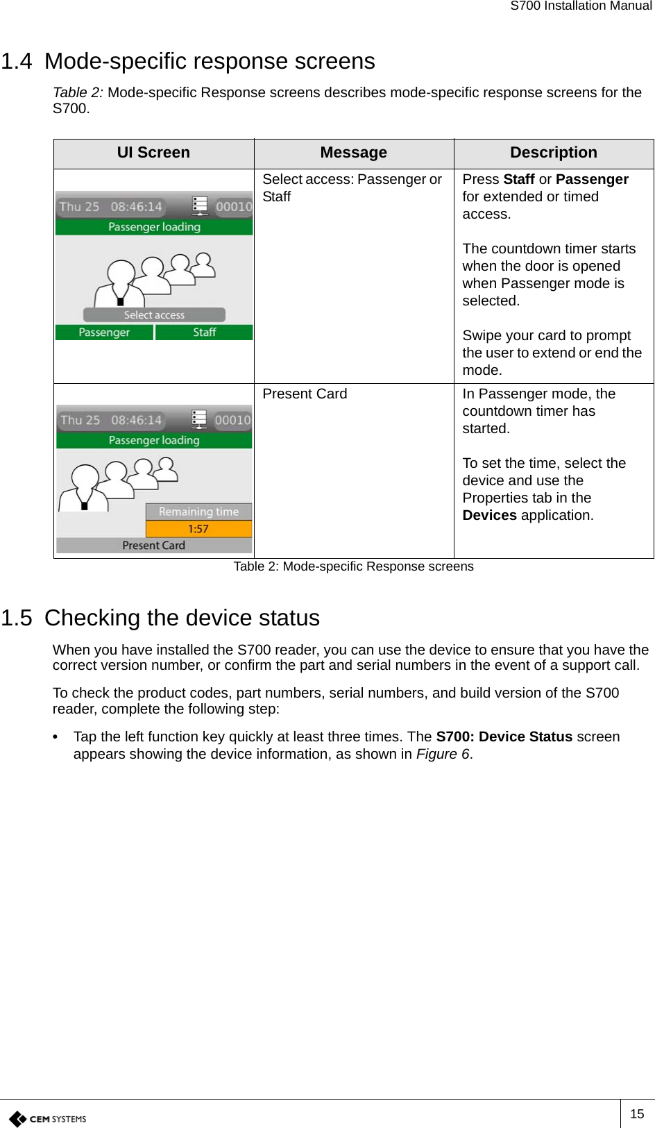 S700 Installation Manual151.4 Mode-specific response screensTable 2: Mode-specific Response screens describes mode-specific response screens for the S700.1.5 Checking the device statusWhen you have installed the S700 reader, you can use the device to ensure that you have the correct version number, or confirm the part and serial numbers in the event of a support call.To check the product codes, part numbers, serial numbers, and build version of the S700 reader, complete the following step:•  Tap the left function key quickly at least three times. The S700: Device Status screen appears showing the device information, as shown in Figure 6.UI Screen Message DescriptionSelect access: Passenger or Staff Press Staff or Passenger for extended or timed access.The countdown timer starts when the door is opened when Passenger mode is selected.Swipe your card to prompt the user to extend or end the mode.Present Card In Passenger mode, the countdown timer has started.To set the time, select the device and use the Properties tab in the Devices application.Table 2: Mode-specific Response screens