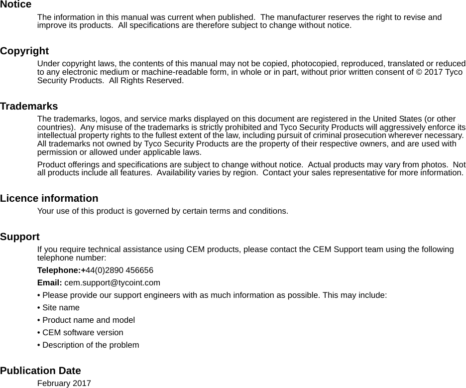 NoticeThe information in this manual was current when published.  The manufacturer reserves the right to revise and improve its products.  All specifications are therefore subject to change without notice. CopyrightUnder copyright laws, the contents of this manual may not be copied, photocopied, reproduced, translated or reduced to any electronic medium or machine-readable form, in whole or in part, without prior written consent of © 2017 Tyco Security Products.  All Rights Reserved.TrademarksThe trademarks, logos, and service marks displayed on this document are registered in the United States (or other countries).  Any misuse of the trademarks is strictly prohibited and Tyco Security Products will aggressively enforce its intellectual property rights to the fullest extent of the law, including pursuit of criminal prosecution wherever necessary.  All trademarks not owned by Tyco Security Products are the property of their respective owners, and are used with permission or allowed under applicable laws.Product offerings and specifications are subject to change without notice.  Actual products may vary from photos.  Not all products include all features.  Availability varies by region.  Contact your sales representative for more information.  Licence informationYour use of this product is governed by certain terms and conditions.SupportIf you require technical assistance using CEM products, please contact the CEM Support team using the following telephone number:Telephone:+44(0)2890 456656Email: cem.support@tycoint.com• Please provide our support engineers with as much information as possible. This may include:• Site name• Product name and model• CEM software version• Description of the problemPublication DateFebruary 2017