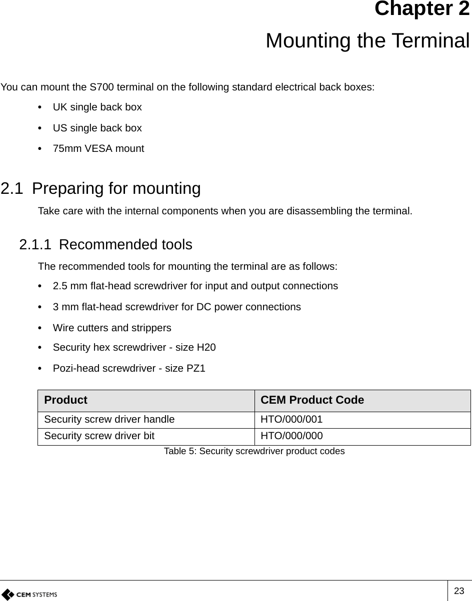 23Chapter 2 Mounting the TerminalYou can mount the S700 terminal on the following standard electrical back boxes:•  UK single back box•  US single back box•  75mm VESA mount2.1 Preparing for mountingTake care with the internal components when you are disassembling the terminal.2.1.1 Recommended toolsThe recommended tools for mounting the terminal are as follows:•  2.5 mm flat-head screwdriver for input and output connections•  3 mm flat-head screwdriver for DC power connections•  Wire cutters and strippers•  Security hex screwdriver - size H20•  Pozi-head screwdriver - size PZ1Product CEM Product CodeSecurity screw driver handle HTO/000/001Security screw driver bit HTO/000/000Table 5: Security screwdriver product codes