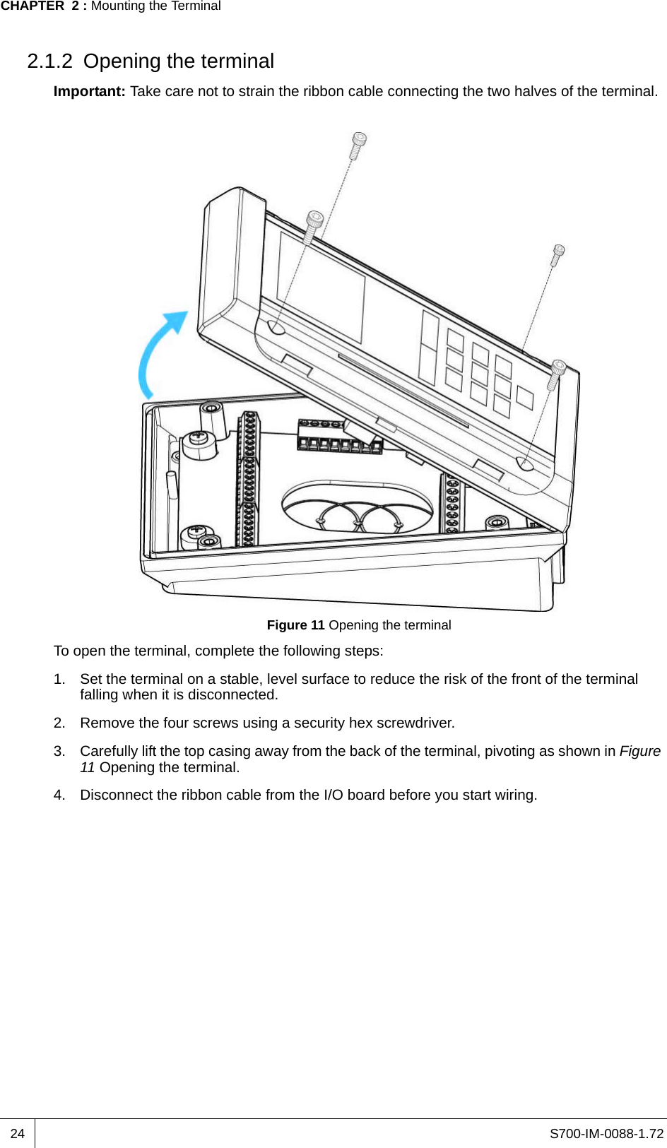 S700-IM-0088-1.72CHAPTER  2 : Mounting the Terminal242.1.2 Opening the terminalImportant: Take care not to strain the ribbon cable connecting the two halves of the terminal.Figure 11 Opening the terminalTo open the terminal, complete the following steps:1. Set the terminal on a stable, level surface to reduce the risk of the front of the terminal falling when it is disconnected.2. Remove the four screws using a security hex screwdriver.3. Carefully lift the top casing away from the back of the terminal, pivoting as shown in Figure 11 Opening the terminal.4. Disconnect the ribbon cable from the I/O board before you start wiring.