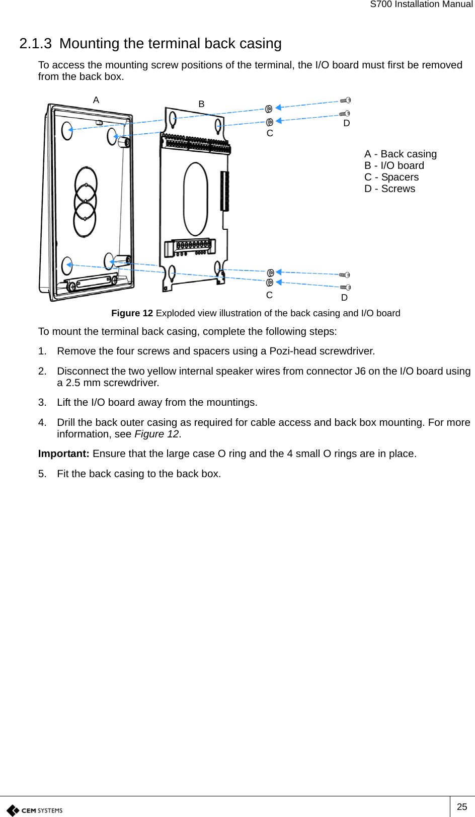 S700 Installation Manual252.1.3 Mounting the terminal back casingTo access the mounting screw positions of the terminal, the I/O board must first be removed from the back box.Figure 12 Exploded view illustration of the back casing and I/O boardTo mount the terminal back casing, complete the following steps: 1. Remove the four screws and spacers using a Pozi-head screwdriver.2. Disconnect the two yellow internal speaker wires from connector J6 on the I/O board using a 2.5 mm screwdriver.3. Lift the I/O board away from the mountings.4. Drill the back outer casing as required for cable access and back box mounting. For more information, see Figure 12.Important: Ensure that the large case O ring and the 4 small O rings are in place.5. Fit the back casing to the back box.ABCDCDA - Back casingB - I/O boardC - SpacersD - Screws