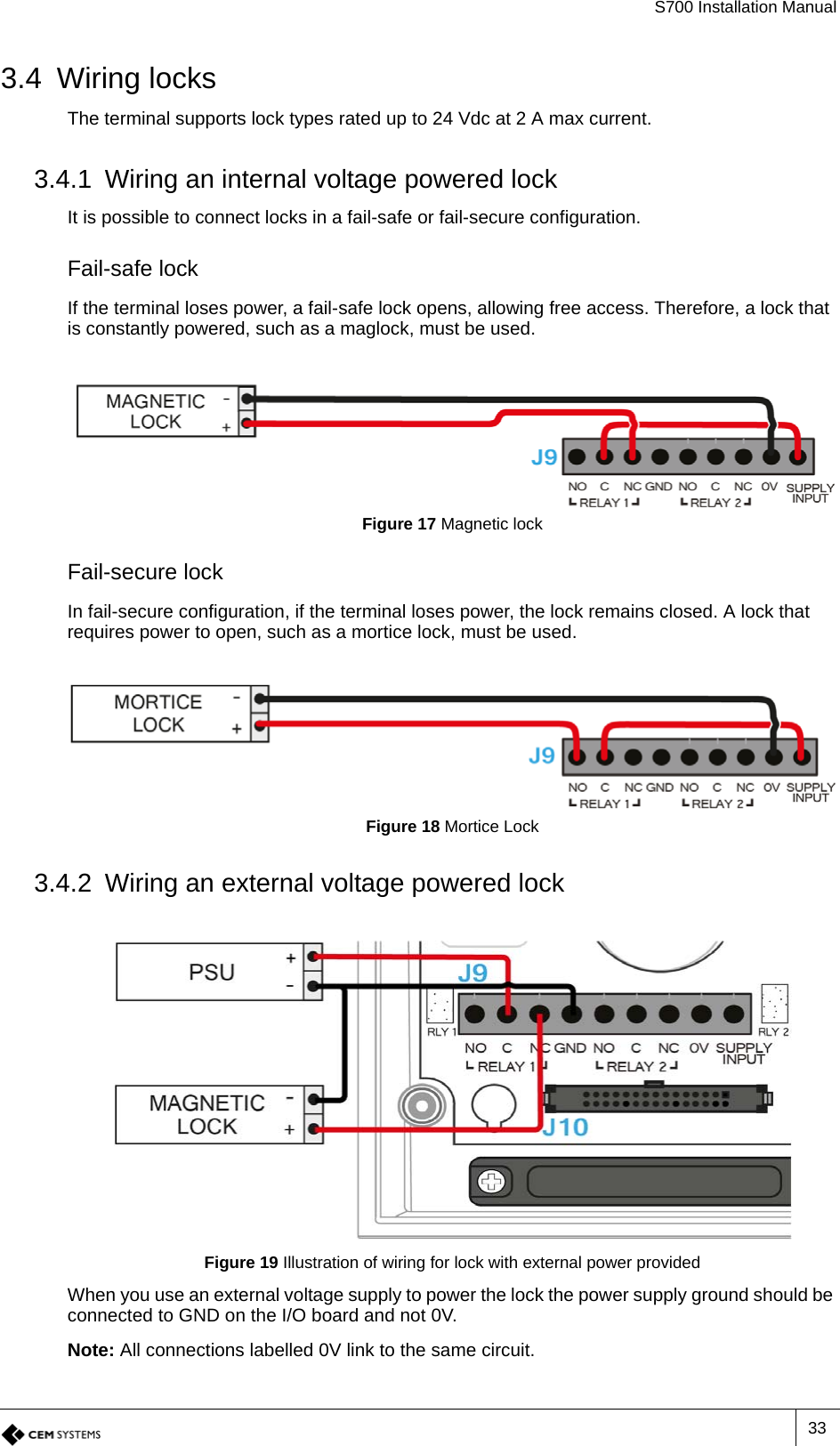 S700 Installation Manual333.4 Wiring locksThe terminal supports lock types rated up to 24 Vdc at 2 A max current.3.4.1 Wiring an internal voltage powered lockIt is possible to connect locks in a fail-safe or fail-secure configuration.Fail-safe lockIf the terminal loses power, a fail-safe lock opens, allowing free access. Therefore, a lock that is constantly powered, such as a maglock, must be used.Figure 17 Magnetic lockFail-secure lockIn fail-secure configuration, if the terminal loses power, the lock remains closed. A lock that requires power to open, such as a mortice lock, must be used.Figure 18 Mortice Lock3.4.2 Wiring an external voltage powered lockFigure 19 Illustration of wiring for lock with external power providedWhen you use an external voltage supply to power the lock the power supply ground should be connected to GND on the I/O board and not 0V.Note: All connections labelled 0V link to the same circuit.