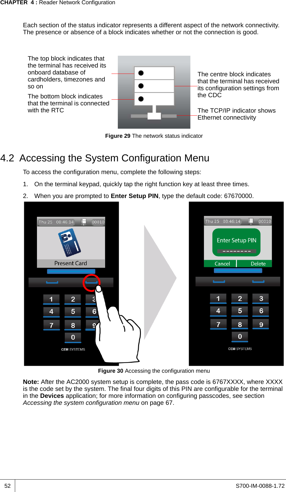 S700-IM-0088-1.72CHAPTER  4 : Reader Network Configuration52Each section of the status indicator represents a different aspect of the network connectivity. The presence or absence of a block indicates whether or not the connection is good.Figure 29 The network status indicator4.2 Accessing the System Configuration MenuTo access the configuration menu, complete the following steps:1. On the terminal keypad, quickly tap the right function key at least three times.2. When you are prompted to Enter Setup PIN, type the default code: 67670000.Figure 30 Accessing the configuration menuNote: After the AC2000 system setup is complete, the pass code is 6767XXXX, where XXXX is the code set by the system. The final four digits of this PIN are configurable for the terminal in the Devices application; for more information on configuring passcodes, see section Accessing the system configuration menu on page 67.The top block indicates that the terminal has received its onboard database of cardholders, timezones and so onThe centre block indicates that the terminal has received its configuration settings from the CDCThe bottom block indicates that the terminal is connected with the RTC The TCP/IP indicator shows Ethernet connectivity