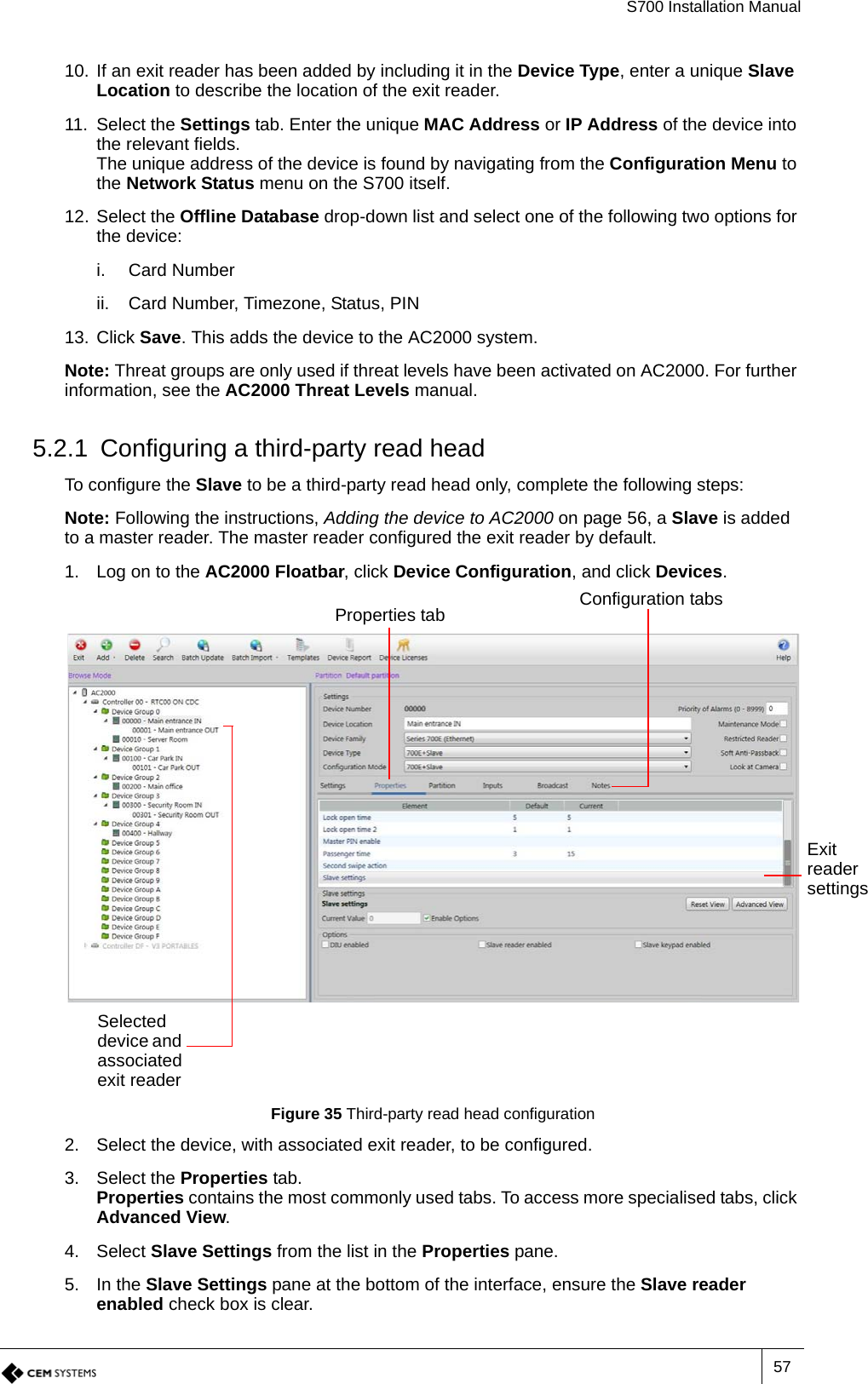 S700 Installation Manual5710. If an exit reader has been added by including it in the Device Type, enter a unique Slave Location to describe the location of the exit reader.11. Select the Settings tab. Enter the unique MAC Address or IP Address of the device into the relevant fields.The unique address of the device is found by navigating from the Configuration Menu to the Network Status menu on the S700 itself.12. Select the Offline Database drop-down list and select one of the following two options for the device:i. Card Numberii. Card Number, Timezone, Status, PIN13. Click Save. This adds the device to the AC2000 system.Note: Threat groups are only used if threat levels have been activated on AC2000. For further information, see the AC2000 Threat Levels manual.5.2.1 Configuring a third-party read headTo configure the Slave to be a third-party read head only, complete the following steps:Note: Following the instructions, Adding the device to AC2000 on page 56, a Slave is added to a master reader. The master reader configured the exit reader by default.1. Log on to the AC2000 Floatbar, click Device Configuration, and click Devices.Figure 35 Third-party read head configuration2. Select the device, with associated exit reader, to be configured.3. Select the Properties tab.Properties contains the most commonly used tabs. To access more specialised tabs, click Advanced View.4. Select Slave Settings from the list in the Properties pane.5. In the Slave Settings pane at the bottom of the interface, ensure the Slave reader enabled check box is clear.Configuration tabsProperties tabSelected device and associated exit readerExit reader settings