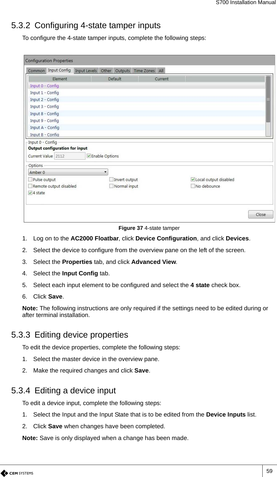 S700 Installation Manual595.3.2 Configuring 4-state tamper inputsTo configure the 4-state tamper inputs, complete the following steps:Figure 37 4-state tamper1. Log on to the AC2000 Floatbar, click Device Configuration, and click Devices.2. Select the device to configure from the overview pane on the left of the screen.3. Select the Properties tab, and click Advanced View.4. Select the Input Config tab.5. Select each input element to be configured and select the 4 state check box.6. Click Save.Note: The following instructions are only required if the settings need to be edited during or after terminal installation.5.3.3 Editing device propertiesTo edit the device properties, complete the following steps:1. Select the master device in the overview pane.2. Make the required changes and click Save.5.3.4 Editing a device inputTo edit a device input, complete the following steps:1. Select the Input and the Input State that is to be edited from the Device Inputs list.2. Click Save when changes have been completed.Note: Save is only displayed when a change has been made.