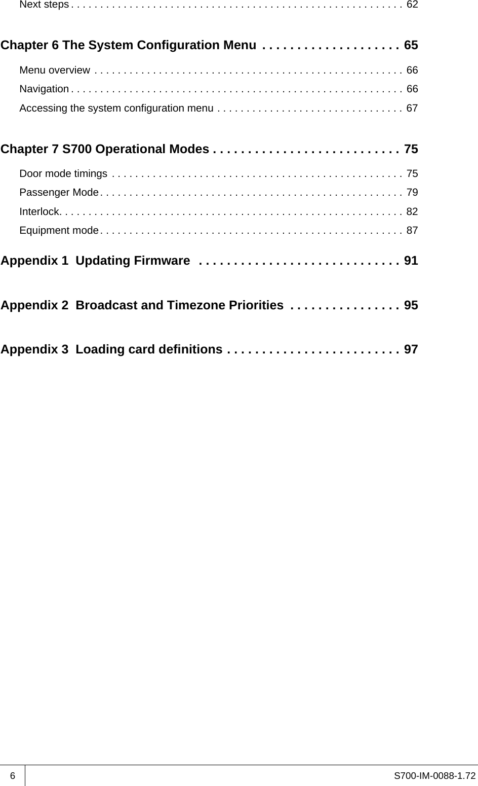 S700-IM-0088-1.726Next steps . . . . . . . . . . . . . . . . . . . . . . . . . . . . . . . . . . . . . . . . . . . . . . . . . . . . . . . . . 62Chapter 6 The System Configuration Menu  . . . . . . . . . . . . . . . . . . . . 65Menu overview . . . . . . . . . . . . . . . . . . . . . . . . . . . . . . . . . . . . . . . . . . . . . . . . . . . . . 66Navigation . . . . . . . . . . . . . . . . . . . . . . . . . . . . . . . . . . . . . . . . . . . . . . . . . . . . . . . . . 66Accessing the system configuration menu . . . . . . . . . . . . . . . . . . . . . . . . . . . . . . . . 67Chapter 7 S700 Operational Modes . . . . . . . . . . . . . . . . . . . . . . . . . . . 75Door mode timings . . . . . . . . . . . . . . . . . . . . . . . . . . . . . . . . . . . . . . . . . . . . . . . . . . 75Passenger Mode. . . . . . . . . . . . . . . . . . . . . . . . . . . . . . . . . . . . . . . . . . . . . . . . . . . . 79Interlock. . . . . . . . . . . . . . . . . . . . . . . . . . . . . . . . . . . . . . . . . . . . . . . . . . . . . . . . . . . 82Equipment mode. . . . . . . . . . . . . . . . . . . . . . . . . . . . . . . . . . . . . . . . . . . . . . . . . . . . 87Appendix 1  Updating Firmware  . . . . . . . . . . . . . . . . . . . . . . . . . . . . . 91Appendix 2  Broadcast and Timezone Priorities  . . . . . . . . . . . . . . . . 95Appendix 3  Loading card definitions . . . . . . . . . . . . . . . . . . . . . . . . . 97