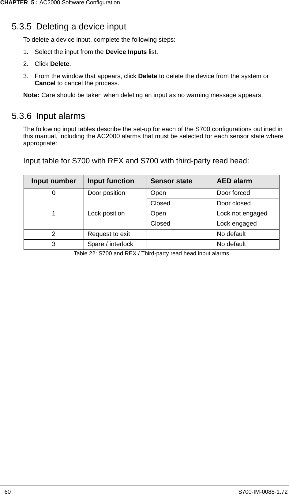 S700-IM-0088-1.72CHAPTER  5 : AC2000 Software Configuration605.3.5 Deleting a device inputTo delete a device input, complete the following steps:1. Select the input from the Device Inputs list.2. Click Delete.3. From the window that appears, click Delete to delete the device from the system or Cancel to cancel the process.Note: Care should be taken when deleting an input as no warning message appears.5.3.6 Input alarmsThe following input tables describe the set-up for each of the S700 configurations outlined in this manual, including the AC2000 alarms that must be selected for each sensor state where appropriate:Input table for S700 with REX and S700 with third-party read head:Input number Input function Sensor state AED alarm0 Door position Open Door forcedClosed Door closed1 Lock position Open Lock not engagedClosed Lock engaged2 Request to exit No default3 Spare / interlock No defaultTable 22: S700 and REX / Third-party read head input alarms