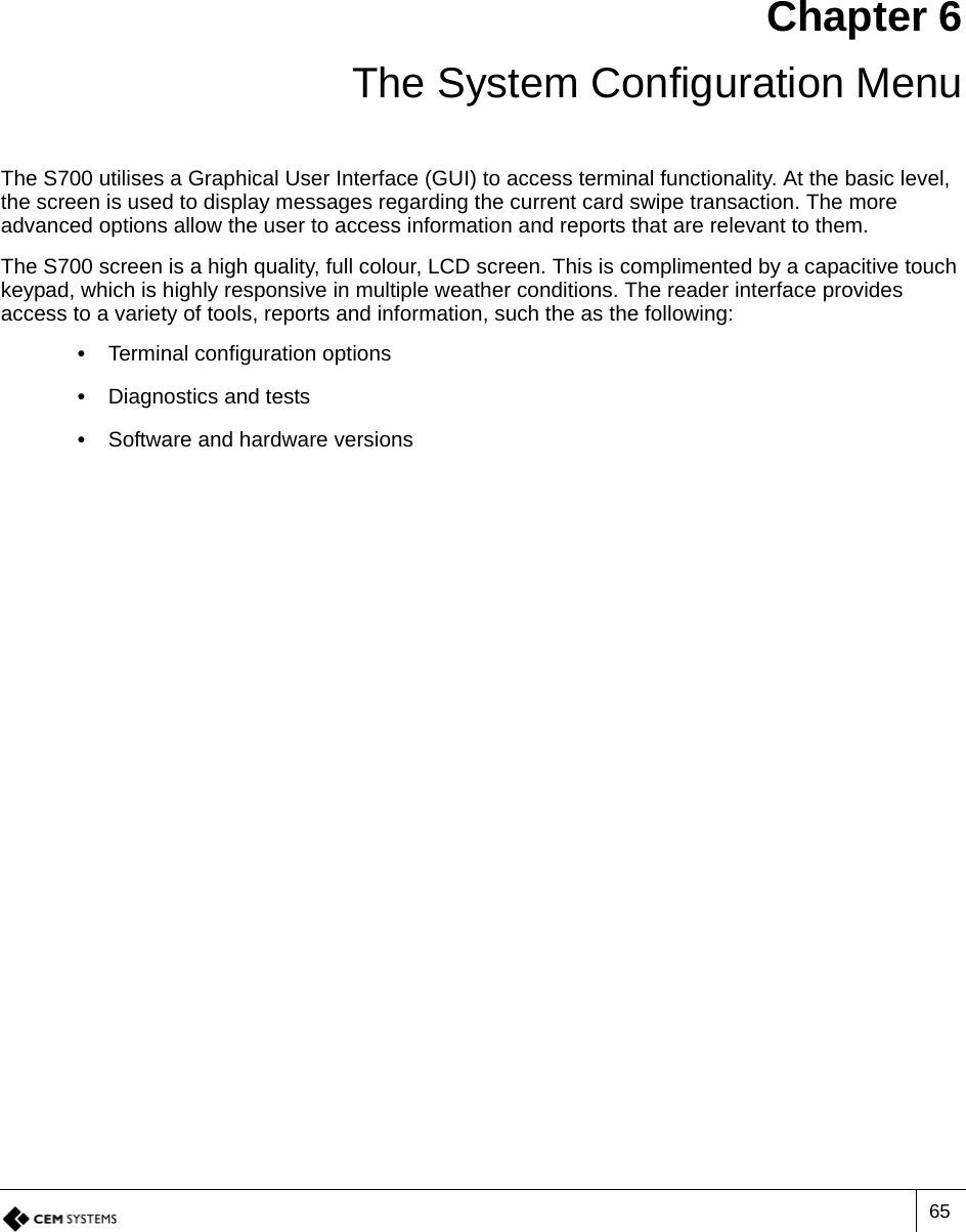 65Chapter 6 The System Configuration MenuThe S700 utilises a Graphical User Interface (GUI) to access terminal functionality. At the basic level, the screen is used to display messages regarding the current card swipe transaction. The more advanced options allow the user to access information and reports that are relevant to them. The S700 screen is a high quality, full colour, LCD screen. This is complimented by a capacitive touch keypad, which is highly responsive in multiple weather conditions. The reader interface provides access to a variety of tools, reports and information, such the as the following:•  Terminal configuration options•  Diagnostics and tests•  Software and hardware versions