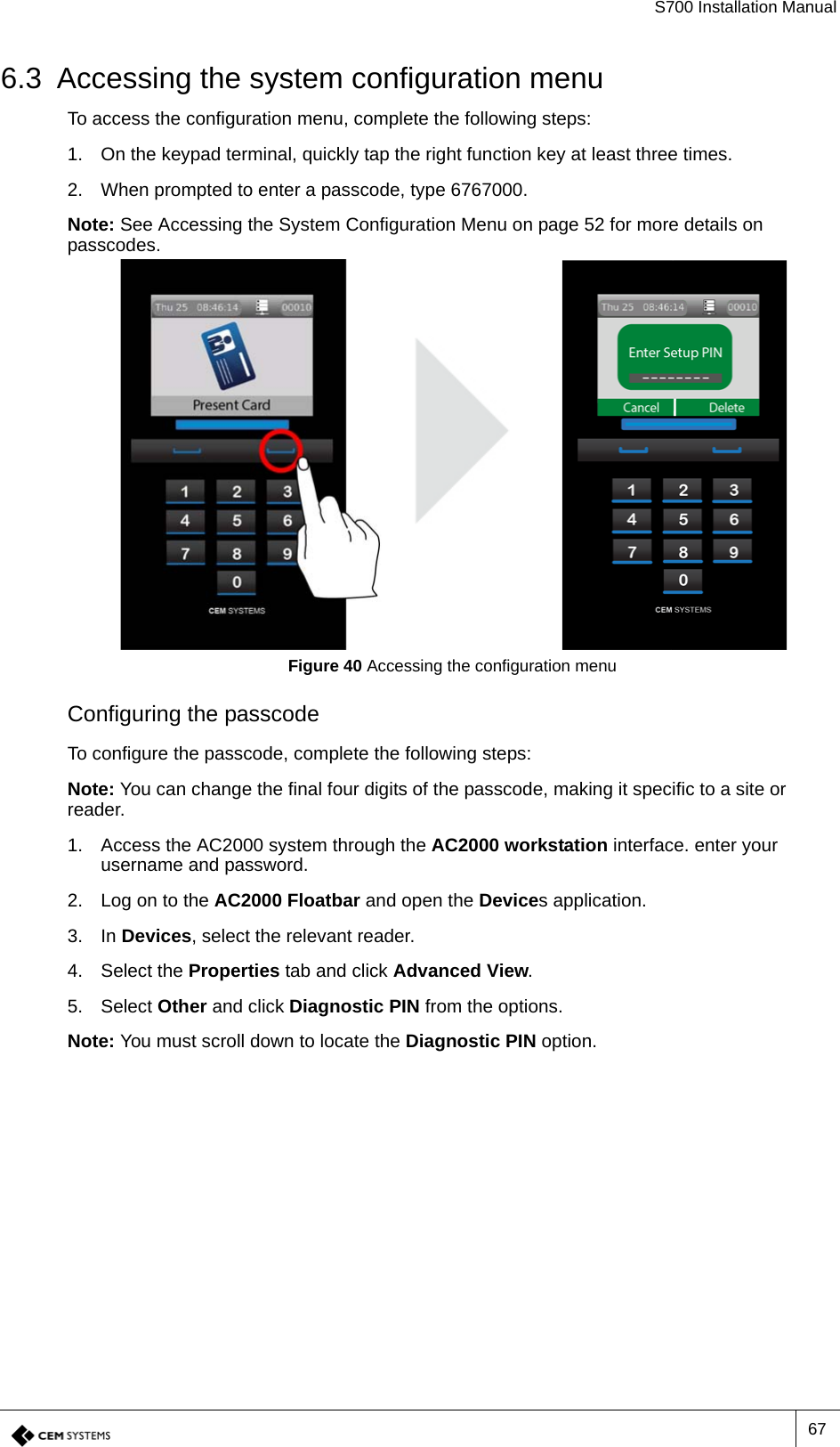 S700 Installation Manual676.3 Accessing the system configuration menuTo access the configuration menu, complete the following steps:1. On the keypad terminal, quickly tap the right function key at least three times.2. When prompted to enter a passcode, type 6767000.Note: See Accessing the System Configuration Menu on page 52 for more details on passcodes.Figure 40 Accessing the configuration menuConfiguring the passcodeTo configure the passcode, complete the following steps:Note: You can change the final four digits of the passcode, making it specific to a site or reader.1. Access the AC2000 system through the AC2000 workstation interface. enter your username and password.2. Log on to the AC2000 Floatbar and open the Devices application.3. In Devices, select the relevant reader.4. Select the Properties tab and click Advanced View.5. Select Other and click Diagnostic PIN from the options.Note: You must scroll down to locate the Diagnostic PIN option.