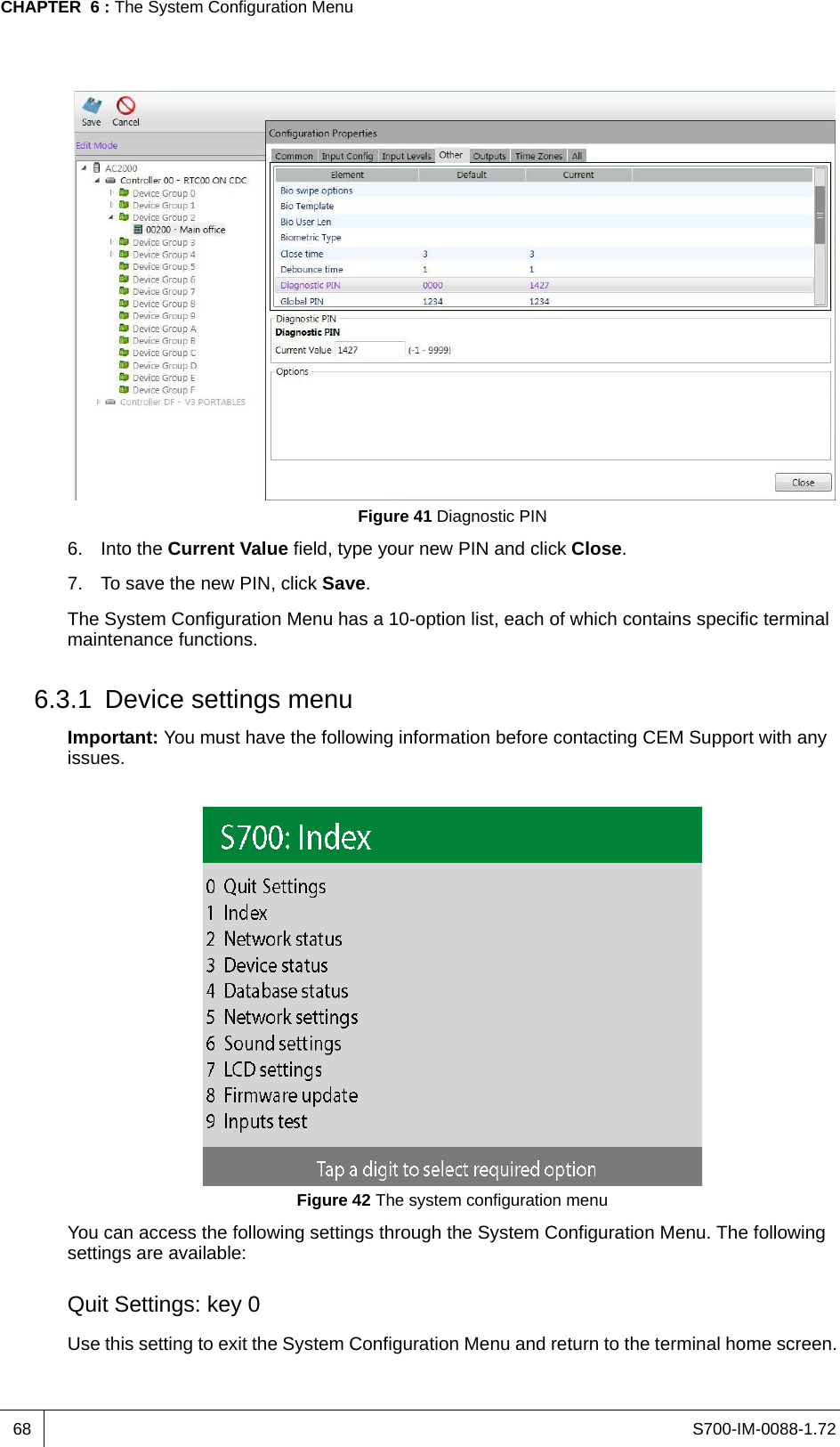 S700-IM-0088-1.72CHAPTER  6 : The System Configuration Menu68Figure 41 Diagnostic PIN6. Into the Current Value field, type your new PIN and click Close.7. To save the new PIN, click Save.The System Configuration Menu has a 10-option list, each of which contains specific terminal maintenance functions.6.3.1 Device settings menuImportant: You must have the following information before contacting CEM Support with any issues.Figure 42 The system configuration menuYou can access the following settings through the System Configuration Menu. The following settings are available:Quit Settings: key 0Use this setting to exit the System Configuration Menu and return to the terminal home screen.