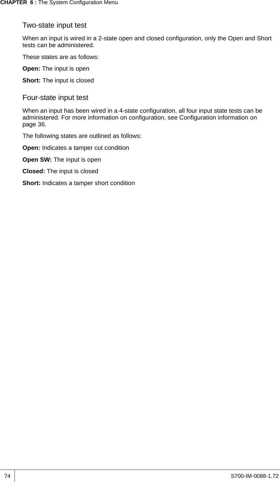 S700-IM-0088-1.72CHAPTER  6 : The System Configuration Menu74Two-state input testWhen an input is wired in a 2-state open and closed configuration, only the Open and Short tests can be administered.These states are as follows:Open: The input is openShort: The input is closedFour-state input testWhen an input has been wired in a 4-state configuration, all four input state tests can be administered. For more information on configuration, see Configuration information on page 36.The following states are outlined as follows:Open: Indicates a tamper cut conditionOpen SW: The input is openClosed: The input is closedShort: Indicates a tamper short condition