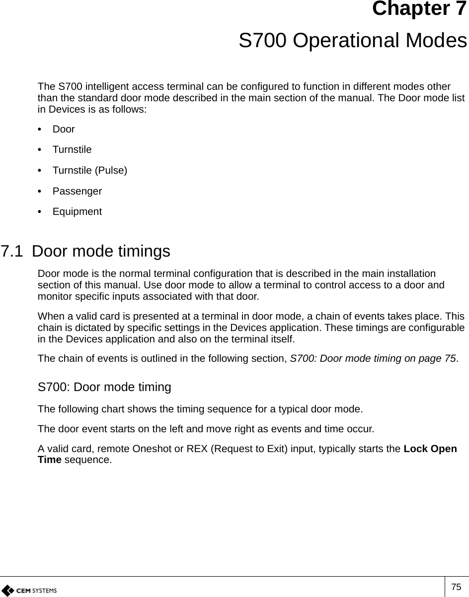 75Chapter 7 S700 Operational ModesThe S700 intelligent access terminal can be configured to function in different modes other than the standard door mode described in the main section of the manual. The Door mode list in Devices is as follows:•  Door•  Turnstile•  Turnstile (Pulse)•  Passenger•  Equipment7.1 Door mode timingsDoor mode is the normal terminal configuration that is described in the main installation section of this manual. Use door mode to allow a terminal to control access to a door and monitor specific inputs associated with that door.When a valid card is presented at a terminal in door mode, a chain of events takes place. This chain is dictated by specific settings in the Devices application. These timings are configurable in the Devices application and also on the terminal itself.The chain of events is outlined in the following section, S700: Door mode timing on page 75.S700: Door mode timingThe following chart shows the timing sequence for a typical door mode.The door event starts on the left and move right as events and time occur.A valid card, remote Oneshot or REX (Request to Exit) input, typically starts the Lock Open Time sequence.