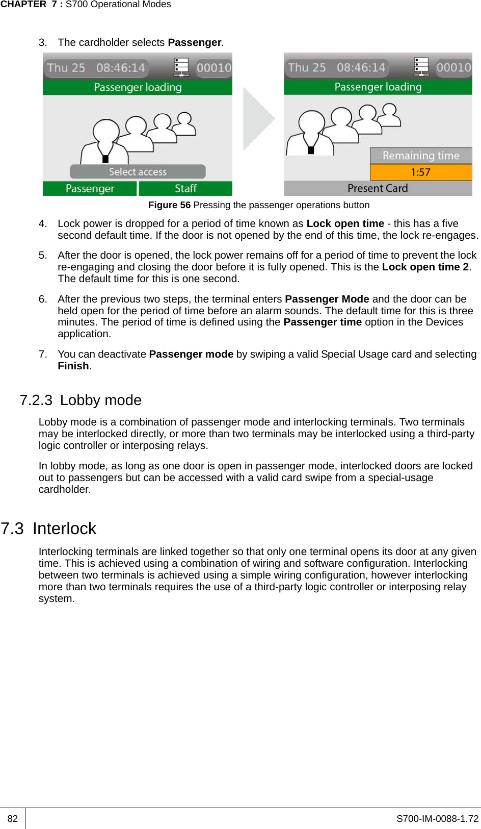 S700-IM-0088-1.72CHAPTER  7 : S700 Operational Modes823. The cardholder selects Passenger.Figure 56 Pressing the passenger operations button4. Lock power is dropped for a period of time known as Lock open time - this has a five second default time. If the door is not opened by the end of this time, the lock re-engages.5. After the door is opened, the lock power remains off for a period of time to prevent the lock re-engaging and closing the door before it is fully opened. This is the Lock open time 2. The default time for this is one second.6. After the previous two steps, the terminal enters Passenger Mode and the door can be held open for the period of time before an alarm sounds. The default time for this is three minutes. The period of time is defined using the Passenger time option in the Devices application.7. You can deactivate Passenger mode by swiping a valid Special Usage card and selecting Finish.7.2.3 Lobby modeLobby mode is a combination of passenger mode and interlocking terminals. Two terminals may be interlocked directly, or more than two terminals may be interlocked using a third-party logic controller or interposing relays.In lobby mode, as long as one door is open in passenger mode, interlocked doors are locked out to passengers but can be accessed with a valid card swipe from a special-usage cardholder. 7.3 InterlockInterlocking terminals are linked together so that only one terminal opens its door at any given time. This is achieved using a combination of wiring and software configuration. Interlocking between two terminals is achieved using a simple wiring configuration, however interlocking more than two terminals requires the use of a third-party logic controller or interposing relay system. 