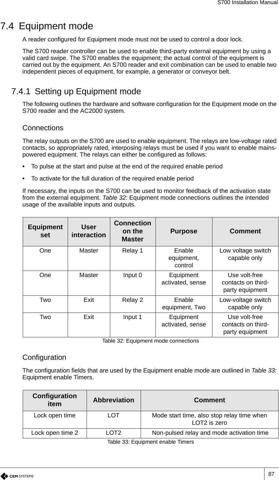 S700 Installation Manual877.4 Equipment modeA reader configured for Equipment mode must not be used to control a door lock.The S700 reader controller can be used to enable third-party external equipment by using a valid card swipe. The S700 enables the equipment; the actual control of the equipment is carried out by the equipment. An S700 reader and exit combination can be used to enable two independent pieces of equipment, for example, a generator or conveyor belt.7.4.1 Setting up Equipment modeThe following outlines the hardware and software configuration for the Equipment mode on the S700 reader and the AC2000 system.ConnectionsThe relay outputs on the S700 are used to enable equipment. The relays are low-voltage rated contacts, so appropriately rated, interposing relays must be used if you want to enable mains-powered equipment. The relays can either be configured as follows:•  To pulse at the start and pulse at the end of the required enable period•  To activate for the full duration of the required enable periodIf necessary, the inputs on the S700 can be used to monitor feedback of the activation state from the external equipment. Table 32: Equipment mode connections outlines the intended usage of the available inputs and outputs.ConfigurationThe configuration fields that are used by the Equipment enable mode are outlined in Table 33: Equipment enable Timers.Equipment set User interactionConnection on the Master Purpose CommentOne Master Relay 1 Enable equipment, controlLow voltage switch capable onlyOne Master Input 0 Equipment activated, sense Use volt-free contacts on third-party equipmentTwo Exit Relay 2 Enable equipment, Two Low-voltage switch capable onlyTwo Exit Input 1 Equipment activated, sense Use volt-free contacts on third-party equipmentTable 32: Equipment mode connectionsConfiguration item Abbreviation CommentLock open time LOT Mode start time, also stop relay time when LOT2 is zeroLock open time 2 LOT2  Non-pulsed relay and mode activation timeTable 33: Equipment enable Timers