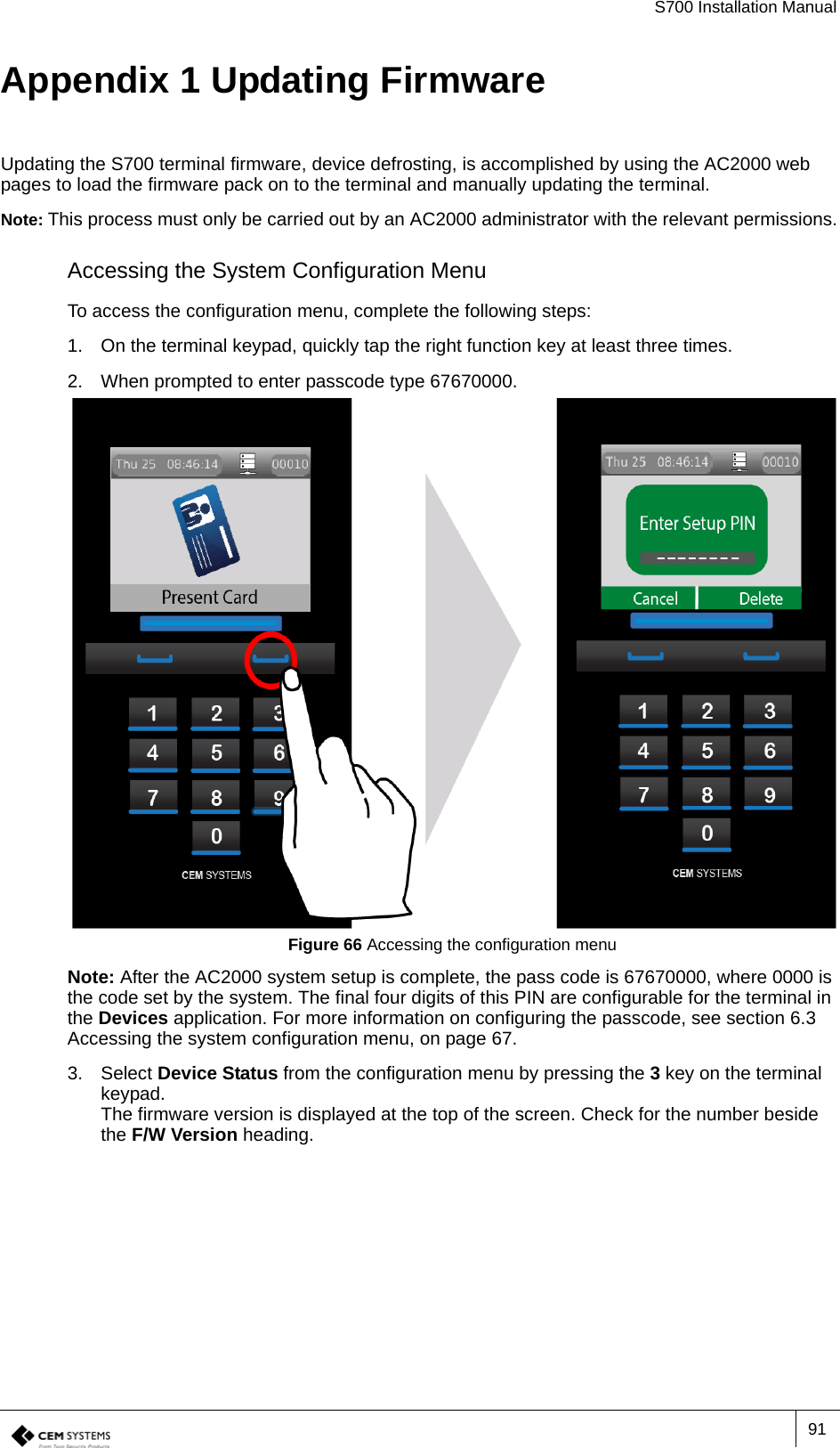 S700 Installation Manual91Appendix 1 Updating FirmwareUpdating the S700 terminal firmware, device defrosting, is accomplished by using the AC2000 web pages to load the firmware pack on to the terminal and manually updating the terminal.Note: This process must only be carried out by an AC2000 administrator with the relevant permissions.Accessing the System Configuration MenuTo access the configuration menu, complete the following steps:1. On the terminal keypad, quickly tap the right function key at least three times.2. When prompted to enter passcode type 67670000.Figure 66 Accessing the configuration menuNote: After the AC2000 system setup is complete, the pass code is 67670000, where 0000 is the code set by the system. The final four digits of this PIN are configurable for the terminal in the Devices application. For more information on configuring the passcode, see section 6.3   Accessing the system configuration menu, on page 67.3. Select Device Status from the configuration menu by pressing the 3 key on the terminal keypad.The firmware version is displayed at the top of the screen. Check for the number beside the F/W Version heading.