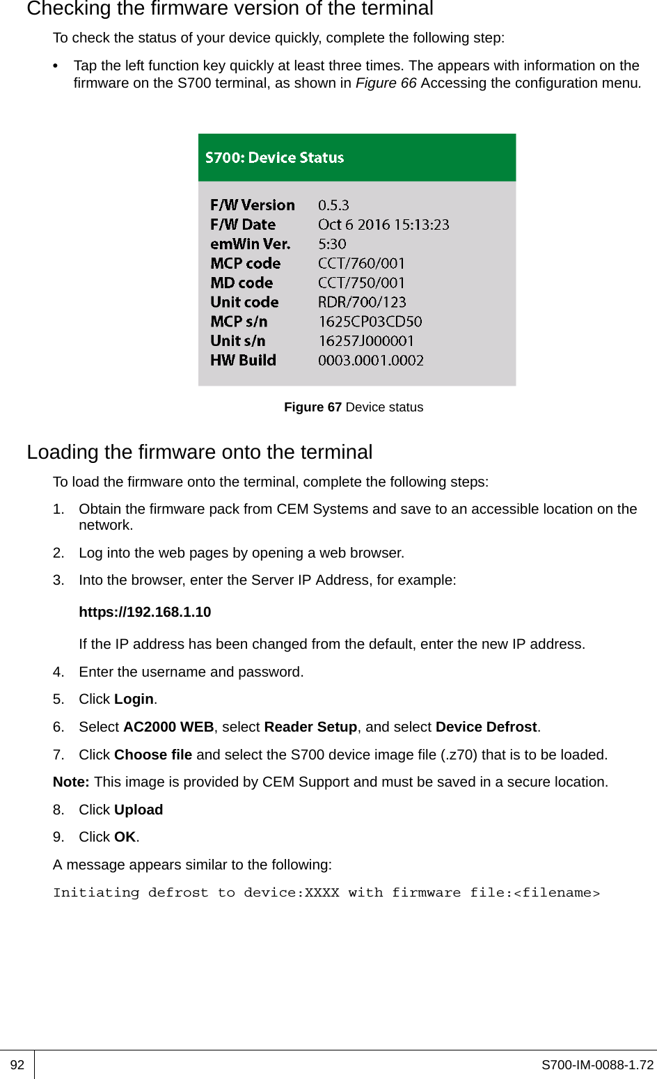 S700-IM-0088-1.7292Checking the firmware version of the terminalTo check the status of your device quickly, complete the following step:•  Tap the left function key quickly at least three times. The appears with information on the firmware on the S700 terminal, as shown in Figure 66 Accessing the configuration menu.Figure 67 Device statusLoading the firmware onto the terminalTo load the firmware onto the terminal, complete the following steps:1. Obtain the firmware pack from CEM Systems and save to an accessible location on the network.2. Log into the web pages by opening a web browser.3. Into the browser, enter the Server IP Address, for example:https://192.168.1.10If the IP address has been changed from the default, enter the new IP address.4. Enter the username and password.5. Click Login.6. Select AC2000 WEB, select Reader Setup, and select Device Defrost.7. Click Choose file and select the S700 device image file (.z70) that is to be loaded.Note: This image is provided by CEM Support and must be saved in a secure location.8. Click Upload9. Click OK.A message appears similar to the following:Initiating defrost to device:XXXX with firmware file:&lt;filename&gt;