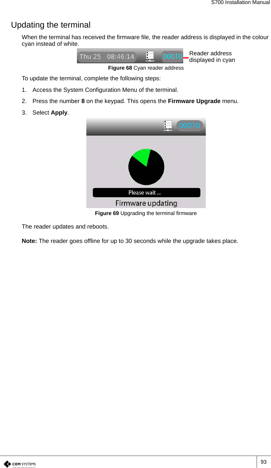 S700 Installation Manual93Updating the terminalWhen the terminal has received the firmware file, the reader address is displayed in the colour cyan instead of white.Figure 68 Cyan reader addressTo update the terminal, complete the following steps:1. Access the System Configuration Menu of the terminal.2. Press the number 8 on the keypad. This opens the Firmware Upgrade menu.3. Select Apply.Figure 69 Upgrading the terminal firmwareThe reader updates and reboots.Note: The reader goes offline for up to 30 seconds while the upgrade takes place.Reader address displayed in cyan