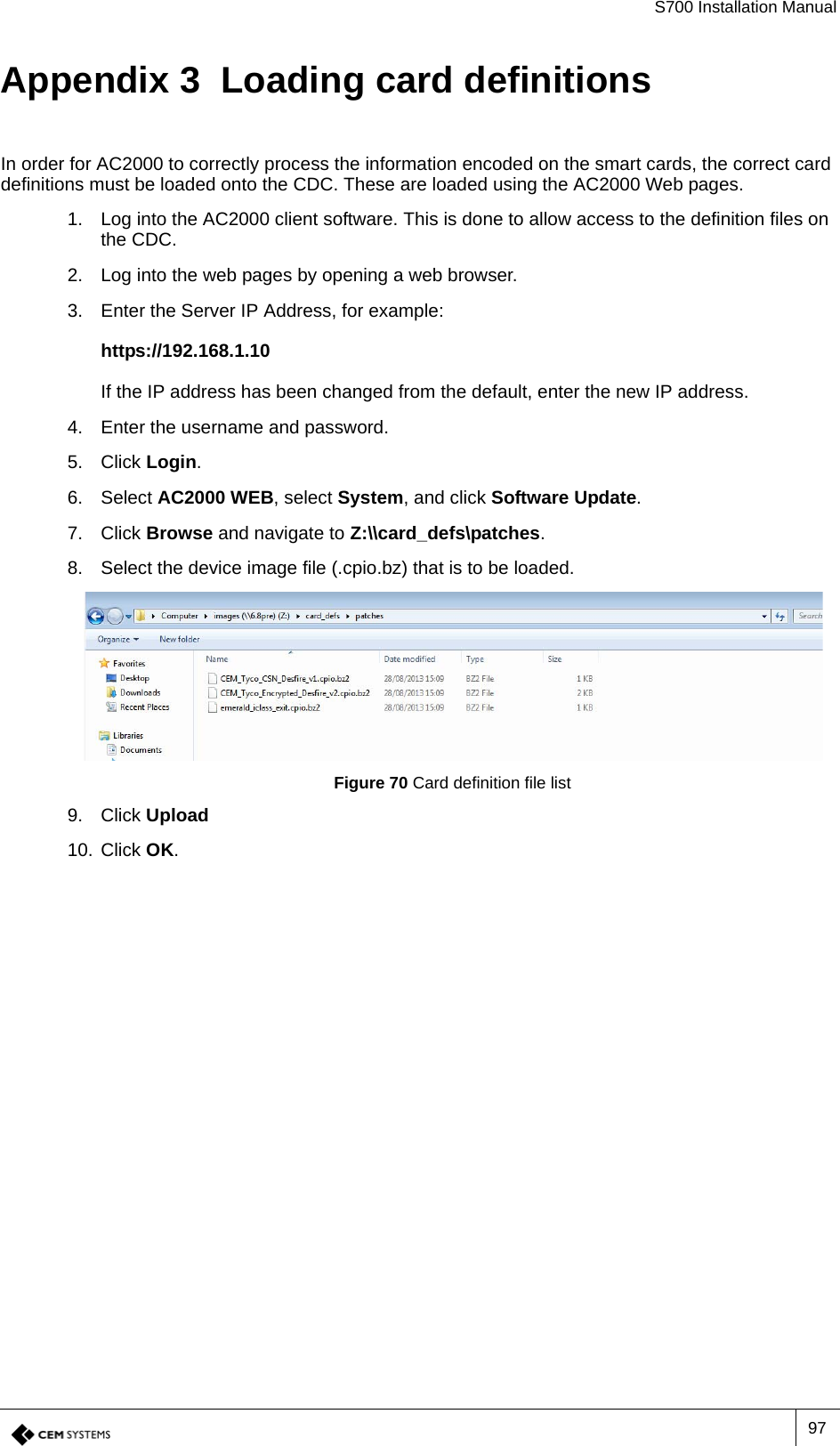 S700 Installation Manual97Appendix 3  Loading card definitionsIn order for AC2000 to correctly process the information encoded on the smart cards, the correct card definitions must be loaded onto the CDC. These are loaded using the AC2000 Web pages.1. Log into the AC2000 client software. This is done to allow access to the definition files on the CDC.2. Log into the web pages by opening a web browser.3. Enter the Server IP Address, for example:https://192.168.1.10If the IP address has been changed from the default, enter the new IP address.4. Enter the username and password.5. Click Login.6. Select AC2000 WEB, select System, and click Software Update.7. Click Browse and navigate to Z:\\card_defs\patches.8. Select the device image file (.cpio.bz) that is to be loaded. Figure 70 Card definition file list9. Click Upload10. Click OK.