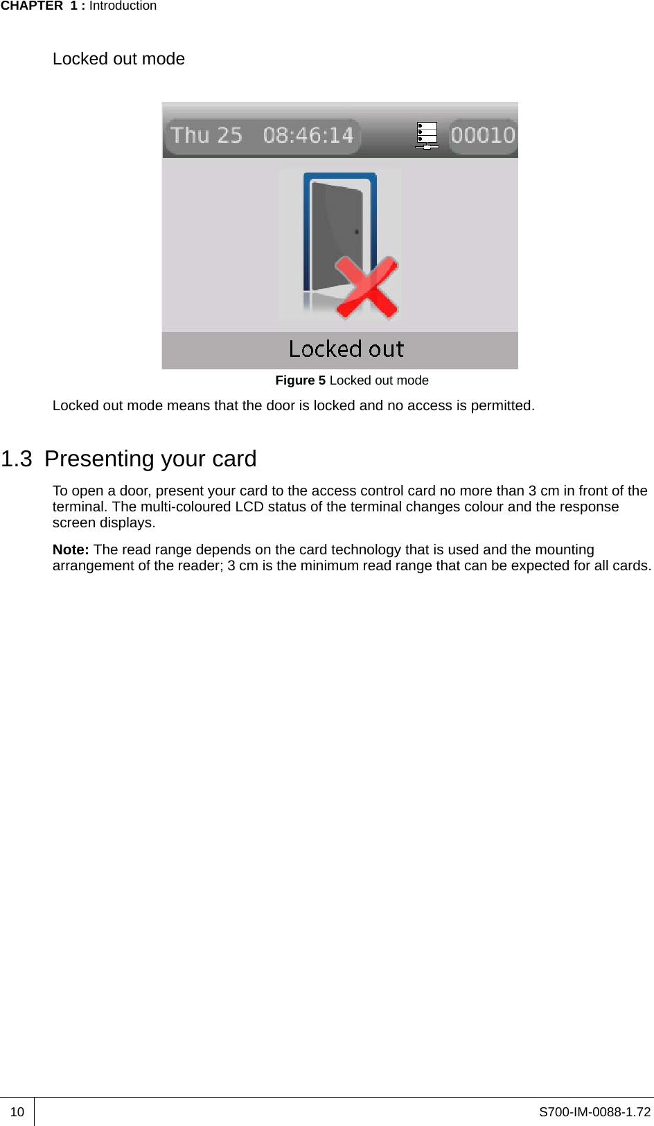 S700-IM-0088-1.72CHAPTER  1 : Introduction10Locked out modeFigure 5 Locked out modeLocked out mode means that the door is locked and no access is permitted.1.3 Presenting your cardTo open a door, present your card to the access control card no more than 3 cm in front of the terminal. The multi-coloured LCD status of the terminal changes colour and the response screen displays.Note: The read range depends on the card technology that is used and the mounting arrangement of the reader; 3 cm is the minimum read range that can be expected for all cards.