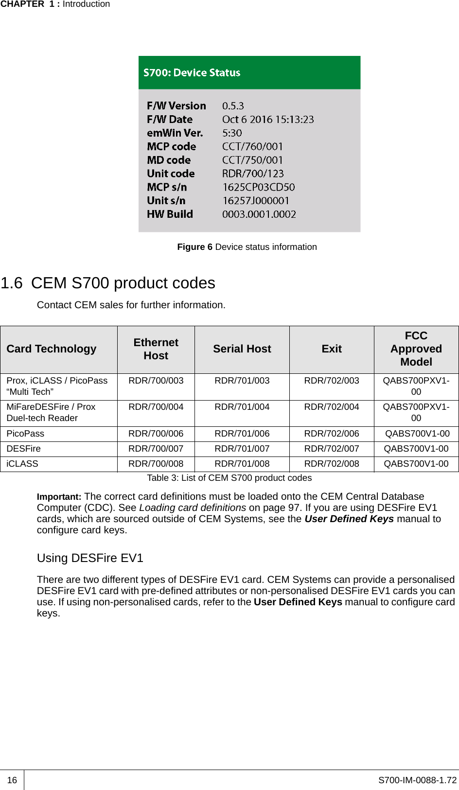 S700-IM-0088-1.72CHAPTER  1 : Introduction16Figure 6 Device status information1.6 CEM S700 product codesContact CEM sales for further information.Important: The correct card definitions must be loaded onto the CEM Central Database Computer (CDC). See Loading card definitions on page 97. If you are using DESFire EV1 cards, which are sourced outside of CEM Systems, see the User Defined Keys manual to configure card keys.Using DESFire EV1There are two different types of DESFire EV1 card. CEM Systems can provide a personalised DESFire EV1 card with pre-defined attributes or non-personalised DESFire EV1 cards you can use. If using non-personalised cards, refer to the User Defined Keys manual to configure card keys.Card Technology EthernetHost Serial Host Exit FCC Approved ModelProx, iCLASS / PicoPass “Multi Tech”RDR/700/003 RDR/701/003 RDR/702/003 QABS700PXV1-00MiFareDESFire / Prox Duel-tech ReaderRDR/700/004 RDR/701/004 RDR/702/004 QABS700PXV1-00PicoPass RDR/700/006 RDR/701/006 RDR/702/006  QABS700V1-00DESFire RDR/700/007 RDR/701/007 RDR/702/007 QABS700V1-00iCLASS RDR/700/008 RDR/701/008 RDR/702/008 QABS700V1-00Table 3: List of CEM S700 product codes