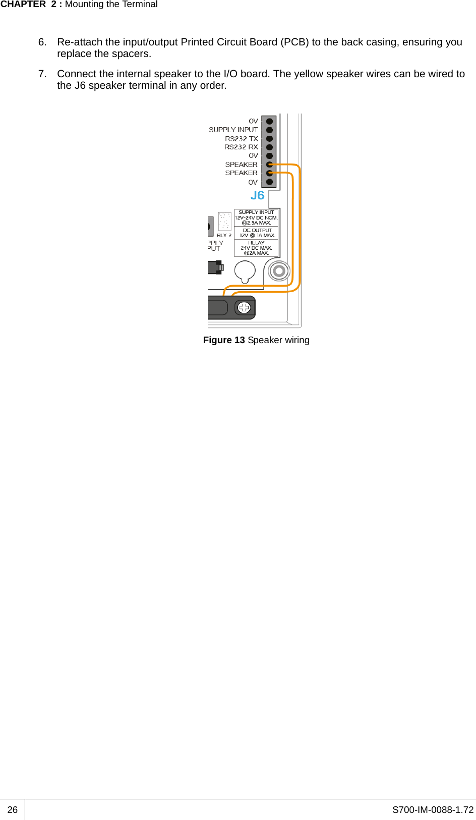 S700-IM-0088-1.72CHAPTER  2 : Mounting the Terminal266. Re-attach the input/output Printed Circuit Board (PCB) to the back casing, ensuring you replace the spacers.7. Connect the internal speaker to the I/O board. The yellow speaker wires can be wired to the J6 speaker terminal in any order.Figure 13 Speaker wiring