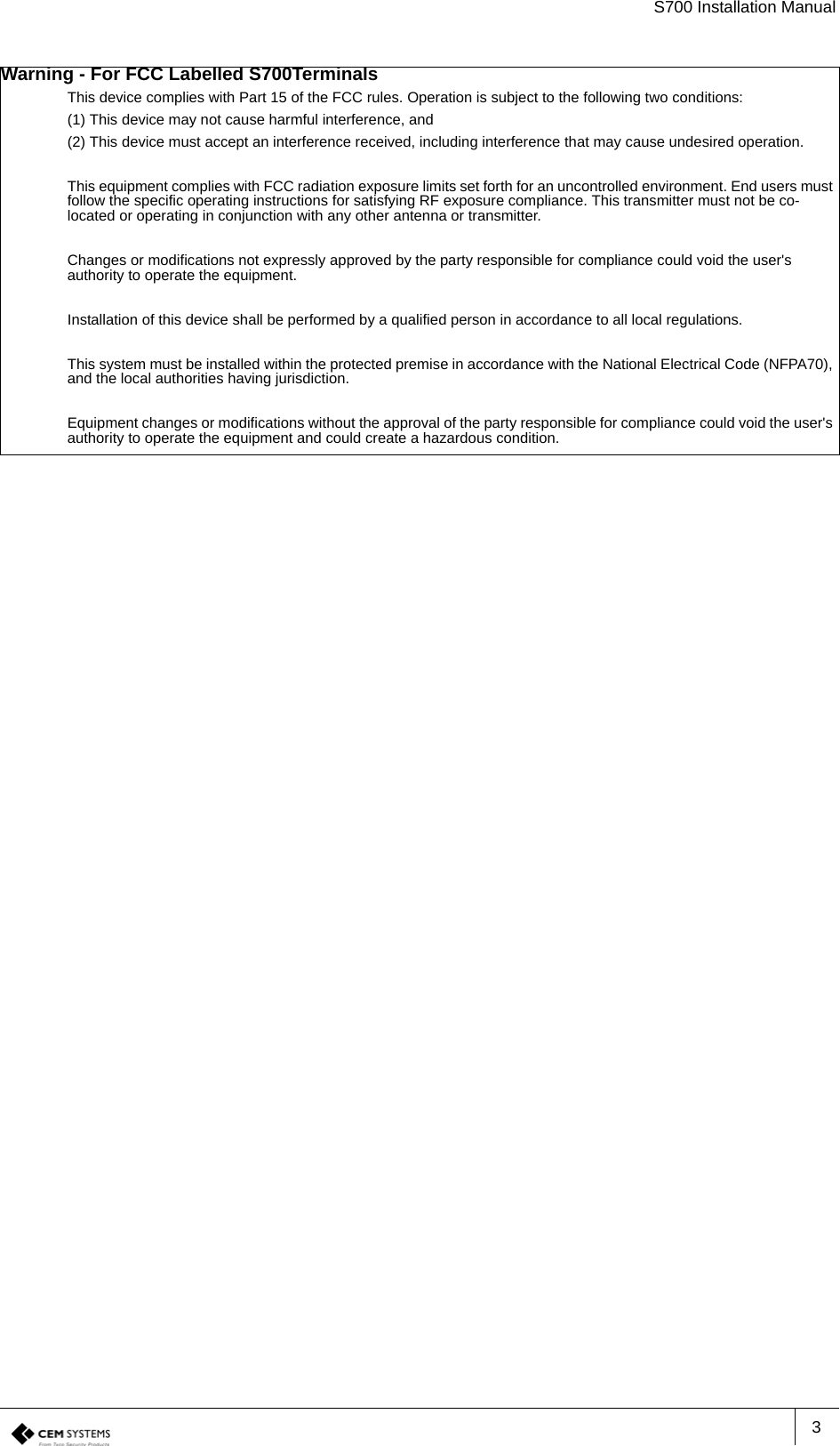 S700 Installation Manual3Warning - For FCC Labelled S700TerminalsThis device complies with Part 15 of the FCC rules. Operation is subject to the following two conditions:(1) This device may not cause harmful interference, and(2) This device must accept an interference received, including interference that may cause undesired operation.This equipment complies with FCC radiation exposure limits set forth for an uncontrolled environment. End users must follow the specific operating instructions for satisfying RF exposure compliance. This transmitter must not be co-located or operating in conjunction with any other antenna or transmitter.Changes or modifications not expressly approved by the party responsible for compliance could void the user&apos;s authority to operate the equipment.Installation of this device shall be performed by a qualified person in accordance to all local regulations.This system must be installed within the protected premise in accordance with the National Electrical Code (NFPA70), and the local authorities having jurisdiction.Equipment changes or modifications without the approval of the party responsible for compliance could void the user&apos;s authority to operate the equipment and could create a hazardous condition.