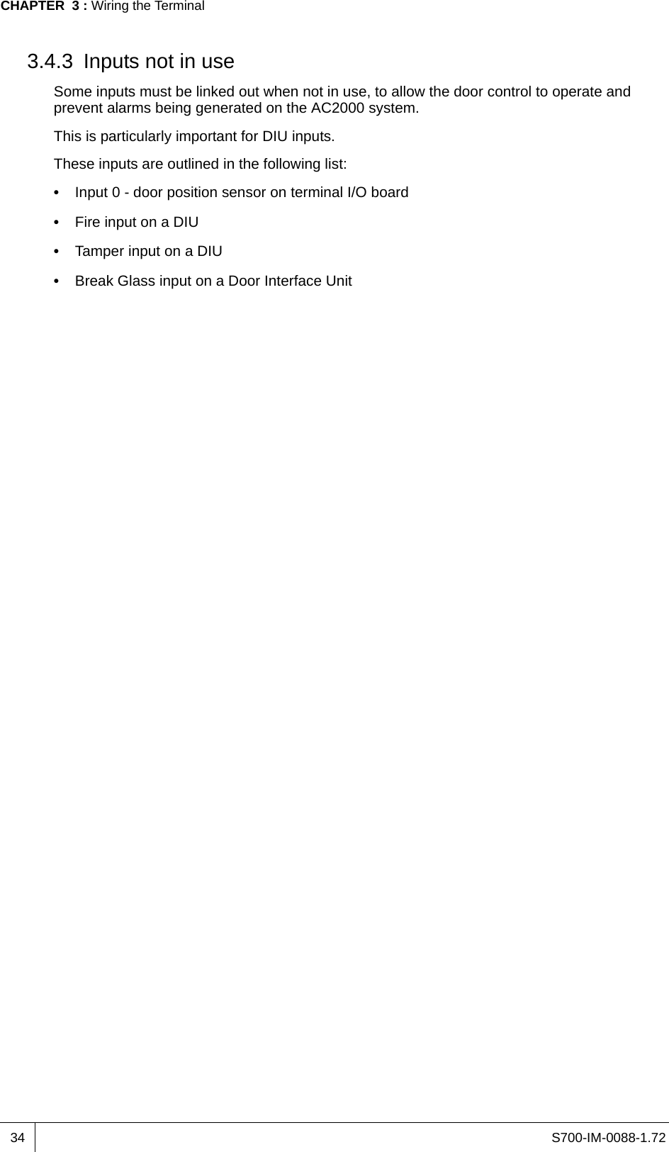 S700-IM-0088-1.72CHAPTER  3 : Wiring the Terminal343.4.3 Inputs not in useSome inputs must be linked out when not in use, to allow the door control to operate and prevent alarms being generated on the AC2000 system.This is particularly important for DIU inputs.These inputs are outlined in the following list:•  Input 0 - door position sensor on terminal I/O board•  Fire input on a DIU•  Tamper input on a DIU•  Break Glass input on a Door Interface Unit