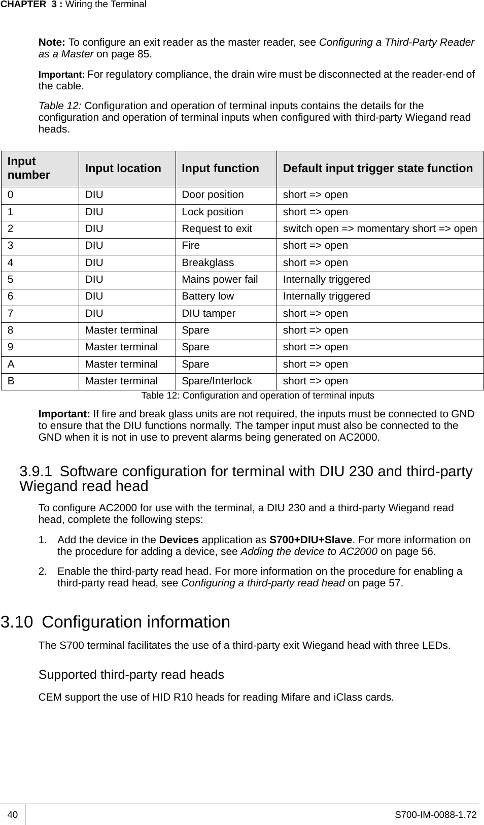 S700-IM-0088-1.72CHAPTER  3 : Wiring the Terminal40Note: To configure an exit reader as the master reader, see Configuring a Third-Party Reader as a Master on page 85.Important: For regulatory compliance, the drain wire must be disconnected at the reader-end of the cable.Table 12: Configuration and operation of terminal inputs contains the details for the configuration and operation of terminal inputs when configured with third-party Wiegand read heads.Table 12: Configuration and operation of terminal inputsImportant: If fire and break glass units are not required, the inputs must be connected to GND to ensure that the DIU functions normally. The tamper input must also be connected to the GND when it is not in use to prevent alarms being generated on AC2000.3.9.1 Software configuration for terminal with DIU 230 and third-party Wiegand read headTo configure AC2000 for use with the terminal, a DIU 230 and a third-party Wiegand read head, complete the following steps:1. Add the device in the Devices application as S700+DIU+Slave. For more information on the procedure for adding a device, see Adding the device to AC2000 on page 56.2. Enable the third-party read head. For more information on the procedure for enabling a third-party read head, see Configuring a third-party read head on page 57.3.10 Configuration informationThe S700 terminal facilitates the use of a third-party exit Wiegand head with three LEDs.Supported third-party read headsCEM support the use of HID R10 heads for reading Mifare and iClass cards.Input number Input location Input function Default input trigger state function0 DIU Door position short =&gt; open1 DIU Lock position short =&gt; open2 DIU Request to exit switch open =&gt; momentary short =&gt; open3 DIU Fire short =&gt; open4 DIU Breakglass short =&gt; open5 DIU Mains power fail Internally triggered6 DIU Battery low Internally triggered7 DIU DIU tamper short =&gt; open8 Master terminal Spare short =&gt; open9 Master terminal Spare short =&gt; openA Master terminal Spare short =&gt; openB Master terminal Spare/Interlock short =&gt; open