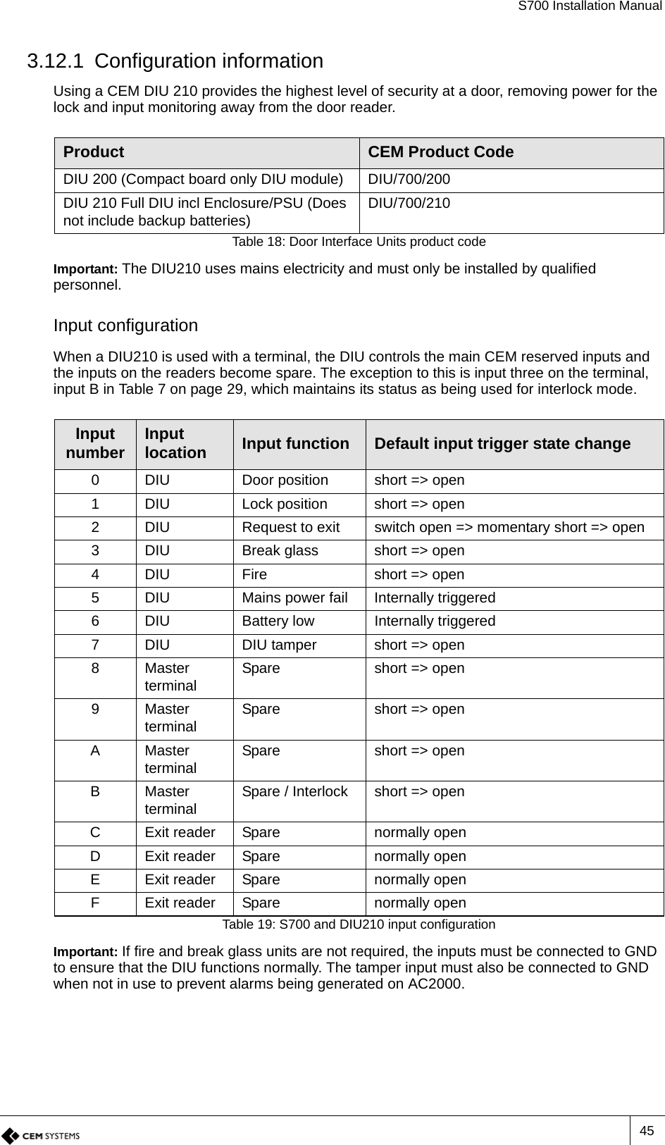 S700 Installation Manual453.12.1 Configuration informationUsing a CEM DIU 210 provides the highest level of security at a door, removing power for the lock and input monitoring away from the door reader. Important: The DIU210 uses mains electricity and must only be installed by qualified personnel.Input configurationWhen a DIU210 is used with a terminal, the DIU controls the main CEM reserved inputs and the inputs on the readers become spare. The exception to this is input three on the terminal, input B in Table 7 on page 29, which maintains its status as being used for interlock mode.Important: If fire and break glass units are not required, the inputs must be connected to GND to ensure that the DIU functions normally. The tamper input must also be connected to GND when not in use to prevent alarms being generated on AC2000.Product CEM Product CodeDIU 200 (Compact board only DIU module) DIU/700/200DIU 210 Full DIU incl Enclosure/PSU (Does not include backup batteries) DIU/700/210Table 18: Door Interface Units product codeInput number Input location Input function Default input trigger state change0 DIU Door position short =&gt; open1 DIU Lock position short =&gt; open2 DIU Request to exit switch open =&gt; momentary short =&gt; open3 DIU Break glass short =&gt; open4 DIU Fire short =&gt; open5 DIU Mains power fail Internally triggered6 DIU Battery low Internally triggered7 DIU DIU tamper short =&gt; open8Master terminal Spare short =&gt; open9Master terminal Spare short =&gt; openAMaster terminal Spare short =&gt; openBMaster terminal Spare / Interlock short =&gt; openC Exit reader Spare normally openD Exit reader Spare normally openE Exit reader Spare normally openF Exit reader Spare normally openTable 19: S700 and DIU210 input configuration