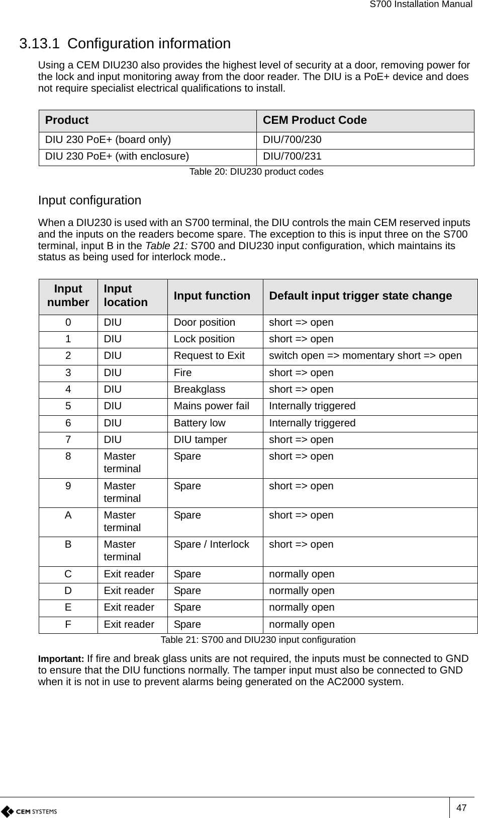 S700 Installation Manual473.13.1 Configuration informationUsing a CEM DIU230 also provides the highest level of security at a door, removing power for the lock and input monitoring away from the door reader. The DIU is a PoE+ device and does not require specialist electrical qualifications to install.Input configurationWhen a DIU230 is used with an S700 terminal, the DIU controls the main CEM reserved inputs and the inputs on the readers become spare. The exception to this is input three on the S700 terminal, input B in the Table 21: S700 and DIU230 input configuration, which maintains its status as being used for interlock mode..Important: If fire and break glass units are not required, the inputs must be connected to GND to ensure that the DIU functions normally. The tamper input must also be connected to GND when it is not in use to prevent alarms being generated on the AC2000 system.Product CEM Product CodeDIU 230 PoE+ (board only) DIU/700/230DIU 230 PoE+ (with enclosure) DIU/700/231Table 20: DIU230 product codesInput number Input location Input function Default input trigger state change0 DIU Door position short =&gt; open1 DIU Lock position short =&gt; open2 DIU Request to Exit switch open =&gt; momentary short =&gt; open3 DIU Fire short =&gt; open4 DIU Breakglass short =&gt; open5 DIU Mains power fail Internally triggered6 DIU Battery low Internally triggered7 DIU DIU tamper short =&gt; open8Master terminal Spare short =&gt; open9Master terminal Spare short =&gt; openAMaster terminal Spare short =&gt; openBMaster terminal Spare / Interlock short =&gt; openC Exit reader Spare normally openD Exit reader Spare normally openE Exit reader Spare normally openF Exit reader Spare normally openTable 21: S700 and DIU230 input configuration