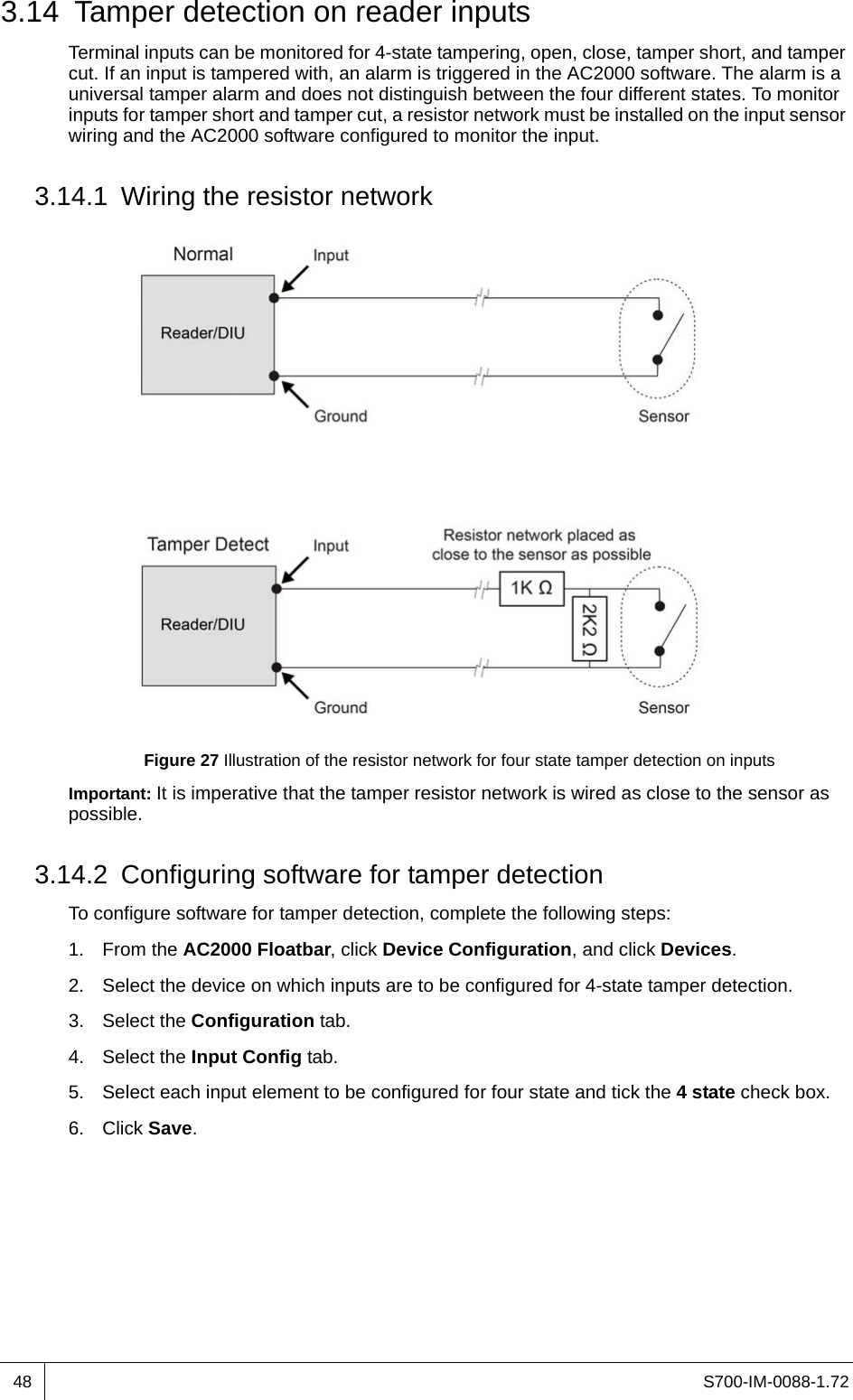 S700-IM-0088-1.72483.14 Tamper detection on reader inputsTerminal inputs can be monitored for 4-state tampering, open, close, tamper short, and tamper cut. If an input is tampered with, an alarm is triggered in the AC2000 software. The alarm is a universal tamper alarm and does not distinguish between the four different states. To monitor inputs for tamper short and tamper cut, a resistor network must be installed on the input sensor wiring and the AC2000 software configured to monitor the input.3.14.1 Wiring the resistor networkFigure 27 Illustration of the resistor network for four state tamper detection on inputsImportant: It is imperative that the tamper resistor network is wired as close to the sensor as possible.3.14.2 Configuring software for tamper detectionTo configure software for tamper detection, complete the following steps:1. From the AC2000 Floatbar, click Device Configuration, and click Devices.2. Select the device on which inputs are to be configured for 4-state tamper detection.3. Select the Configuration tab.4. Select the Input Config tab.5. Select each input element to be configured for four state and tick the 4 state check box.6. Click Save.