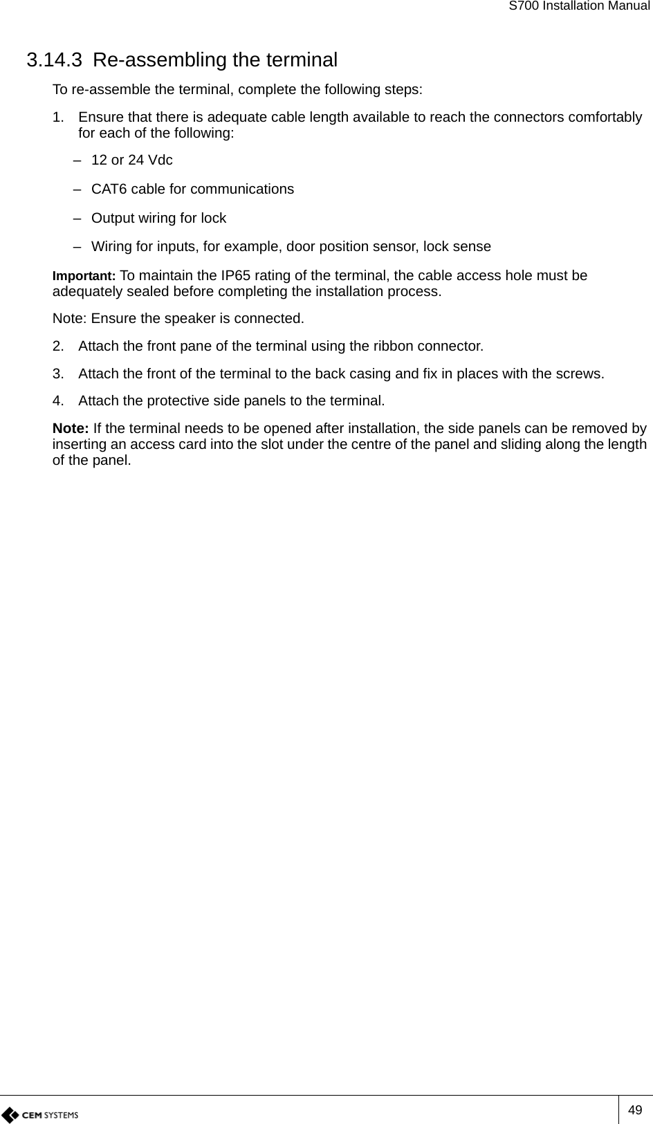 S700 Installation Manual493.14.3 Re-assembling the terminalTo re-assemble the terminal, complete the following steps:1. Ensure that there is adequate cable length available to reach the connectors comfortably for each of the following:– 12 or 24 Vdc– CAT6 cable for communications– Output wiring for lock– Wiring for inputs, for example, door position sensor, lock senseImportant: To maintain the IP65 rating of the terminal, the cable access hole must be adequately sealed before completing the installation process.Note: Ensure the speaker is connected.2. Attach the front pane of the terminal using the ribbon connector.3. Attach the front of the terminal to the back casing and fix in places with the screws.4. Attach the protective side panels to the terminal.Note: If the terminal needs to be opened after installation, the side panels can be removed by inserting an access card into the slot under the centre of the panel and sliding along the length of the panel.