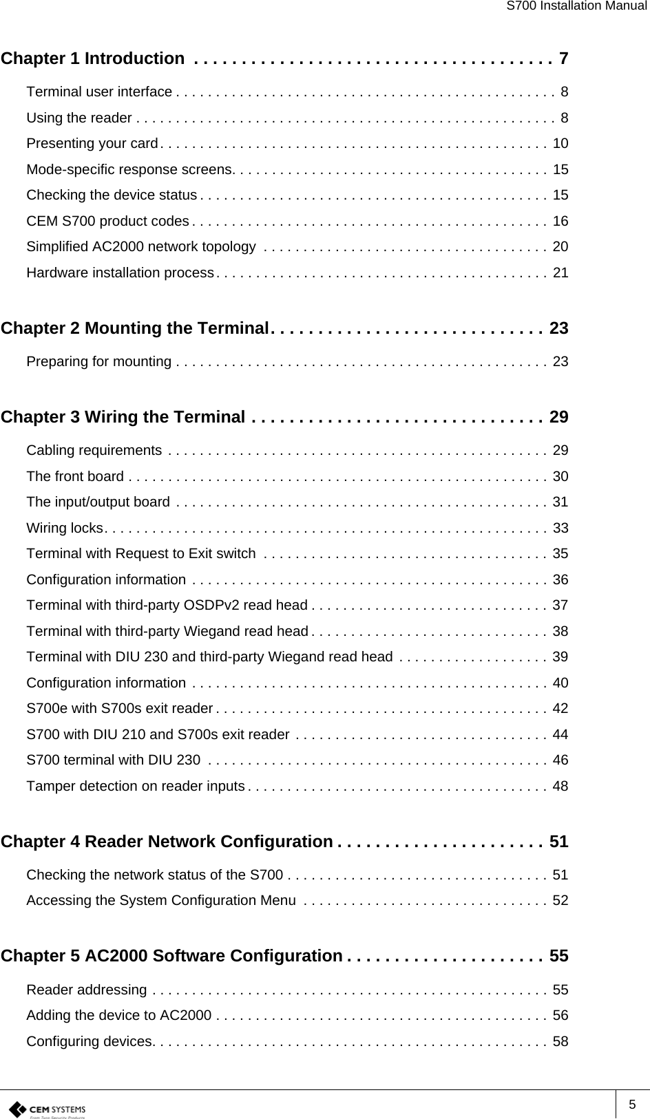 S700 Installation Manual5Chapter 1 Introduction  . . . . . . . . . . . . . . . . . . . . . . . . . . . . . . . . . . . . . . 7Terminal user interface . . . . . . . . . . . . . . . . . . . . . . . . . . . . . . . . . . . . . . . . . . . . . . . . 8Using the reader . . . . . . . . . . . . . . . . . . . . . . . . . . . . . . . . . . . . . . . . . . . . . . . . . . . . . 8Presenting your card. . . . . . . . . . . . . . . . . . . . . . . . . . . . . . . . . . . . . . . . . . . . . . . . . 10Mode-specific response screens. . . . . . . . . . . . . . . . . . . . . . . . . . . . . . . . . . . . . . . . 15Checking the device status . . . . . . . . . . . . . . . . . . . . . . . . . . . . . . . . . . . . . . . . . . . . 15CEM S700 product codes . . . . . . . . . . . . . . . . . . . . . . . . . . . . . . . . . . . . . . . . . . . . . 16Simplified AC2000 network topology  . . . . . . . . . . . . . . . . . . . . . . . . . . . . . . . . . . . . 20Hardware installation process. . . . . . . . . . . . . . . . . . . . . . . . . . . . . . . . . . . . . . . . . . 21Chapter 2 Mounting the Terminal. . . . . . . . . . . . . . . . . . . . . . . . . . . . . 23Preparing for mounting . . . . . . . . . . . . . . . . . . . . . . . . . . . . . . . . . . . . . . . . . . . . . . . 23Chapter 3 Wiring the Terminal . . . . . . . . . . . . . . . . . . . . . . . . . . . . . . . 29Cabling requirements . . . . . . . . . . . . . . . . . . . . . . . . . . . . . . . . . . . . . . . . . . . . . . . . 29The front board . . . . . . . . . . . . . . . . . . . . . . . . . . . . . . . . . . . . . . . . . . . . . . . . . . . . . 30The input/output board . . . . . . . . . . . . . . . . . . . . . . . . . . . . . . . . . . . . . . . . . . . . . . . 31Wiring locks. . . . . . . . . . . . . . . . . . . . . . . . . . . . . . . . . . . . . . . . . . . . . . . . . . . . . . . . 33Terminal with Request to Exit switch  . . . . . . . . . . . . . . . . . . . . . . . . . . . . . . . . . . . . 35Configuration information . . . . . . . . . . . . . . . . . . . . . . . . . . . . . . . . . . . . . . . . . . . . . 36Terminal with third-party OSDPv2 read head . . . . . . . . . . . . . . . . . . . . . . . . . . . . . . 37Terminal with third-party Wiegand read head . . . . . . . . . . . . . . . . . . . . . . . . . . . . . . 38Terminal with DIU 230 and third-party Wiegand read head . . . . . . . . . . . . . . . . . . . 39Configuration information . . . . . . . . . . . . . . . . . . . . . . . . . . . . . . . . . . . . . . . . . . . . . 40S700e with S700s exit reader . . . . . . . . . . . . . . . . . . . . . . . . . . . . . . . . . . . . . . . . . . 42S700 with DIU 210 and S700s exit reader . . . . . . . . . . . . . . . . . . . . . . . . . . . . . . . . 44S700 terminal with DIU 230  . . . . . . . . . . . . . . . . . . . . . . . . . . . . . . . . . . . . . . . . . . . 46Tamper detection on reader inputs . . . . . . . . . . . . . . . . . . . . . . . . . . . . . . . . . . . . . . 48Chapter 4 Reader Network Configuration . . . . . . . . . . . . . . . . . . . . . . 51Checking the network status of the S700 . . . . . . . . . . . . . . . . . . . . . . . . . . . . . . . . . 51Accessing the System Configuration Menu  . . . . . . . . . . . . . . . . . . . . . . . . . . . . . . . 52Chapter 5 AC2000 Software Configuration . . . . . . . . . . . . . . . . . . . . . 55Reader addressing . . . . . . . . . . . . . . . . . . . . . . . . . . . . . . . . . . . . . . . . . . . . . . . . . . 55Adding the device to AC2000 . . . . . . . . . . . . . . . . . . . . . . . . . . . . . . . . . . . . . . . . . . 56Configuring devices. . . . . . . . . . . . . . . . . . . . . . . . . . . . . . . . . . . . . . . . . . . . . . . . . . 58