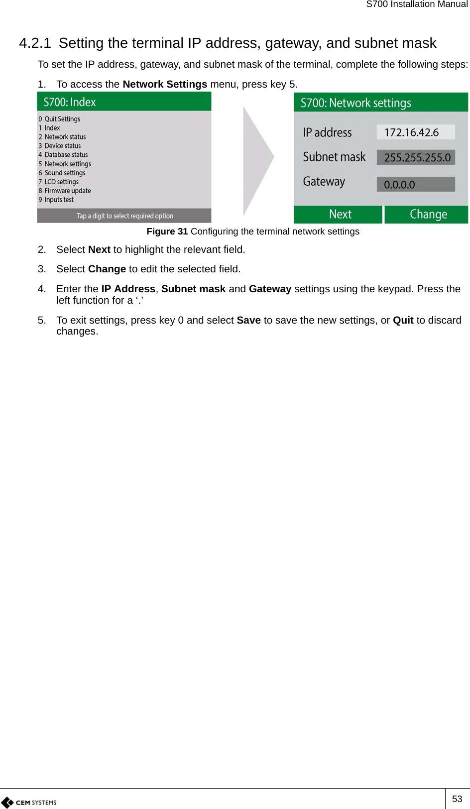 S700 Installation Manual534.2.1 Setting the terminal IP address, gateway, and subnet maskTo set the IP address, gateway, and subnet mask of the terminal, complete the following steps:1. To access the Network Settings menu, press key 5.Figure 31 Configuring the terminal network settings2. Select Next to highlight the relevant field.3. Select Change to edit the selected field.4. Enter the IP Address, Subnet mask and Gateway settings using the keypad. Press the left function for a ‘.’5. To exit settings, press key 0 and select Save to save the new settings, or Quit to discard changes.