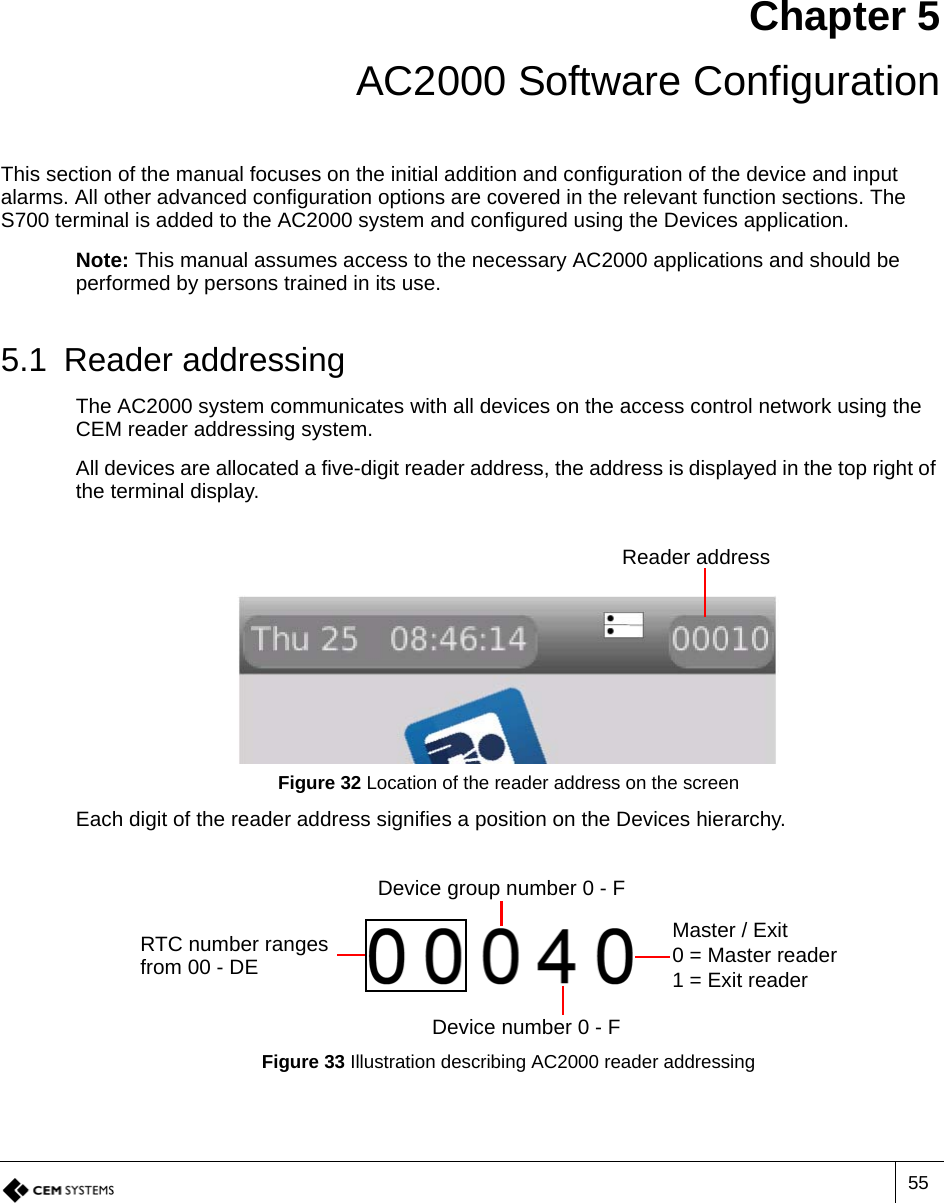 55Chapter 5 AC2000 Software ConfigurationThis section of the manual focuses on the initial addition and configuration of the device and input alarms. All other advanced configuration options are covered in the relevant function sections. The S700 terminal is added to the AC2000 system and configured using the Devices application. Note: This manual assumes access to the necessary AC2000 applications and should be performed by persons trained in its use.5.1 Reader addressingThe AC2000 system communicates with all devices on the access control network using the CEM reader addressing system. All devices are allocated a five-digit reader address, the address is displayed in the top right of the terminal display.Figure 32 Location of the reader address on the screenEach digit of the reader address signifies a position on the Devices hierarchy.Figure 33 Illustration describing AC2000 reader addressingReader addressRTC number ranges from 00 - DEDevice group number 0 - FDevice number 0 - FMaster / Exit0 = Master reader1 = Exit reader