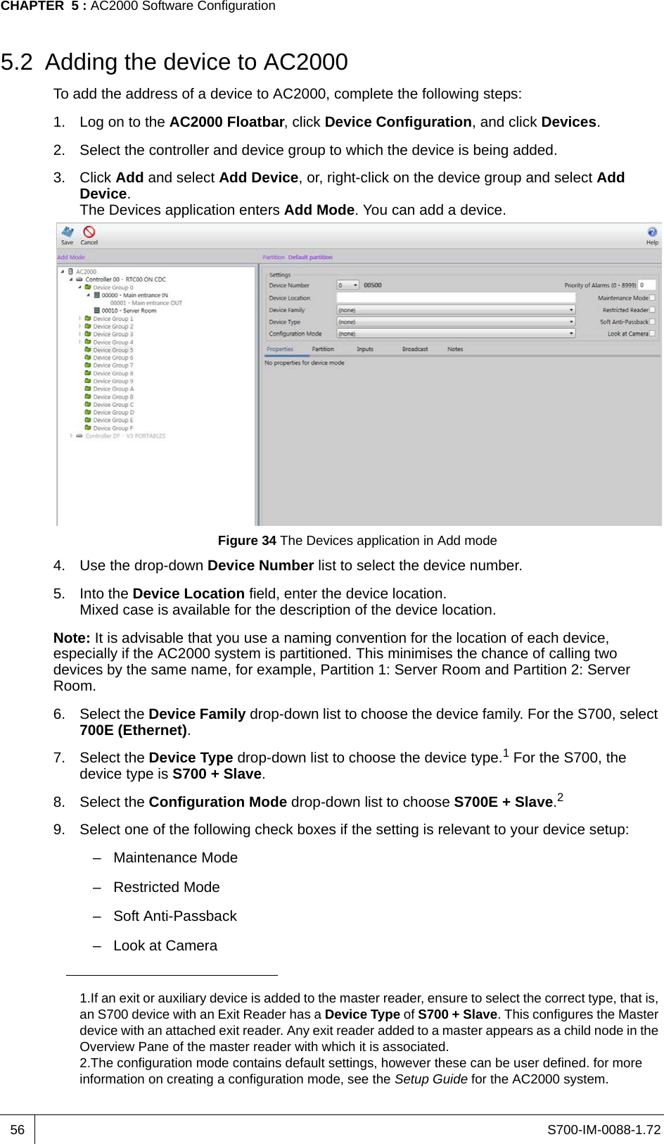 S700-IM-0088-1.72CHAPTER  5 : AC2000 Software Configuration565.2 Adding the device to AC2000To add the address of a device to AC2000, complete the following steps:1. Log on to the AC2000 Floatbar, click Device Configuration, and click Devices.2. Select the controller and device group to which the device is being added.3. Click Add and select Add Device, or, right-click on the device group and select Add Device.The Devices application enters Add Mode. You can add a device.Figure 34 The Devices application in Add mode4. Use the drop-down Device Number list to select the device number.5. Into the Device Location field, enter the device location.Mixed case is available for the description of the device location.Note: It is advisable that you use a naming convention for the location of each device, especially if the AC2000 system is partitioned. This minimises the chance of calling two devices by the same name, for example, Partition 1: Server Room and Partition 2: Server Room.6. Select the Device Family drop-down list to choose the device family. For the S700, select 700E (Ethernet). 7. Select the Device Type drop-down list to choose the device type.1 For the S700, the device type is S700 + Slave.8. Select the Configuration Mode drop-down list to choose S700E + Slave.29. Select one of the following check boxes if the setting is relevant to your device setup:– Maintenance Mode– Restricted Mode– Soft Anti-Passback– Look at Camera1.If an exit or auxiliary device is added to the master reader, ensure to select the correct type, that is, an S700 device with an Exit Reader has a Device Type of S700 + Slave. This configures the Master device with an attached exit reader. Any exit reader added to a master appears as a child node in the Overview Pane of the master reader with which it is associated.2.The configuration mode contains default settings, however these can be user defined. for more information on creating a configuration mode, see the Setup Guide for the AC2000 system.