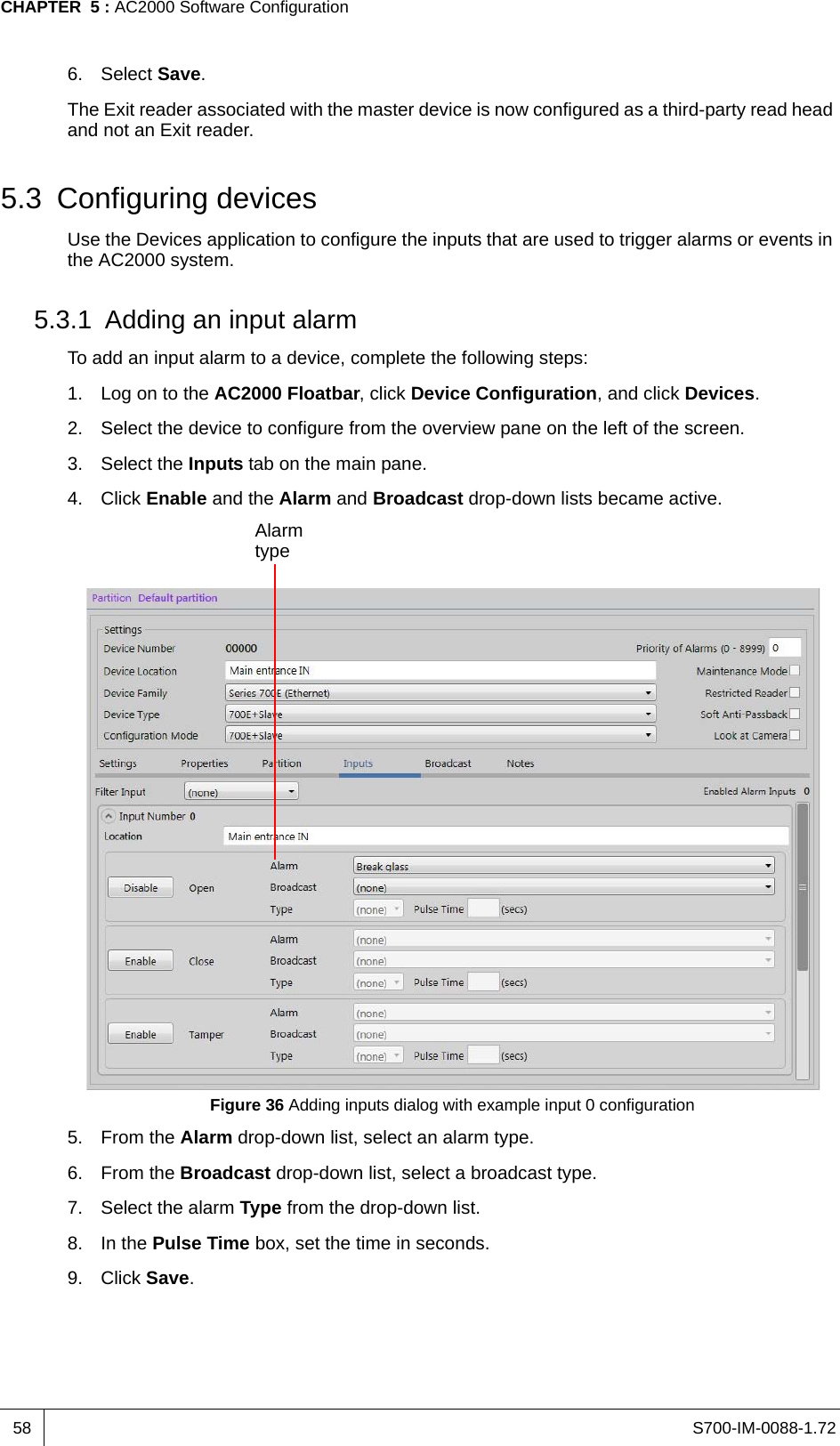 S700-IM-0088-1.72CHAPTER  5 : AC2000 Software Configuration586. Select Save.The Exit reader associated with the master device is now configured as a third-party read head and not an Exit reader.5.3 Configuring devicesUse the Devices application to configure the inputs that are used to trigger alarms or events in the AC2000 system.5.3.1 Adding an input alarmTo add an input alarm to a device, complete the following steps:1. Log on to the AC2000 Floatbar, click Device Configuration, and click Devices.2. Select the device to configure from the overview pane on the left of the screen.3. Select the Inputs tab on the main pane.4. Click Enable and the Alarm and Broadcast drop-down lists became active.Figure 36 Adding inputs dialog with example input 0 configuration5. From the Alarm drop-down list, select an alarm type.6. From the Broadcast drop-down list, select a broadcast type.7. Select the alarm Type from the drop-down list.8. In the Pulse Time box, set the time in seconds.9. Click Save.Alarm type