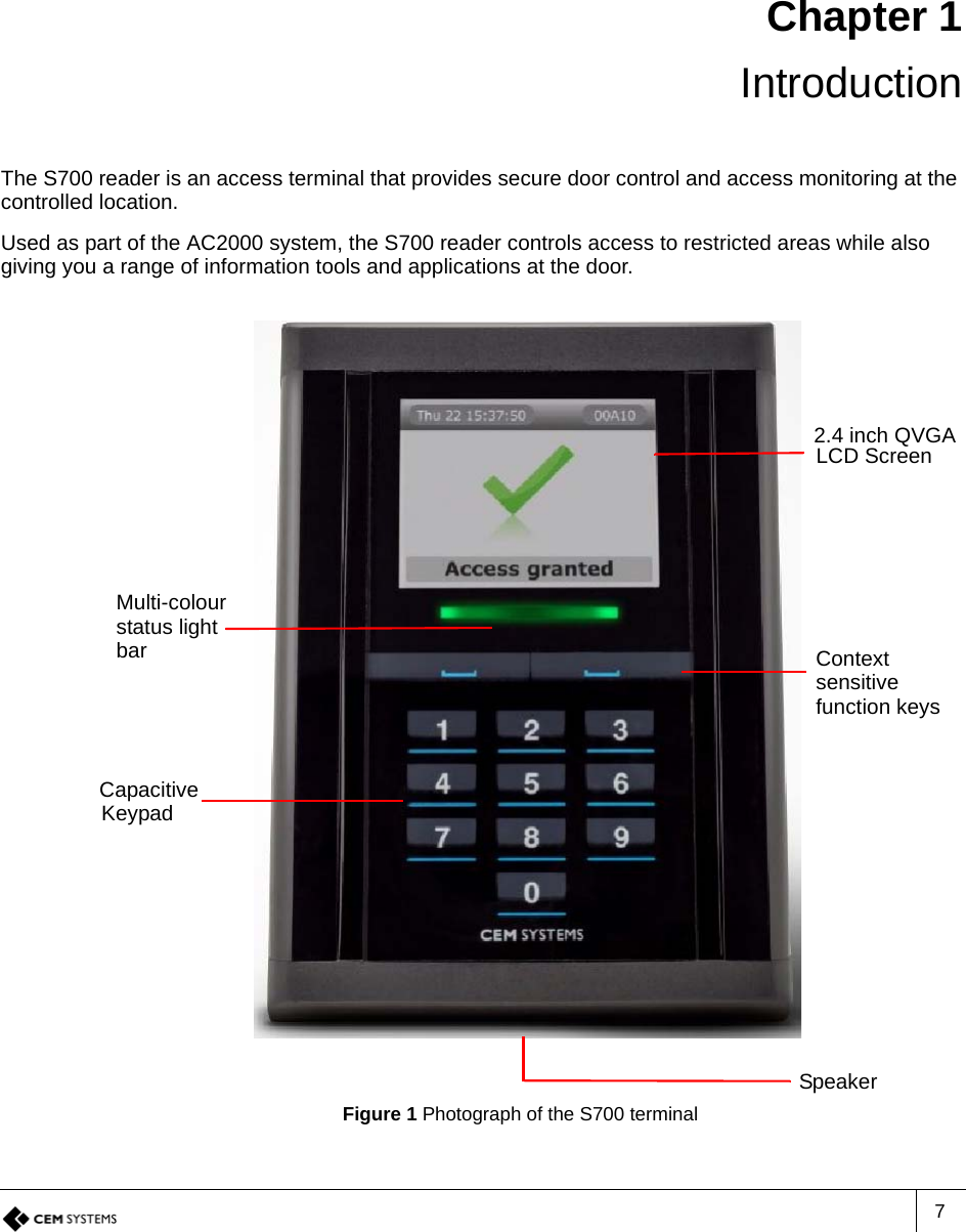 7Chapter 1 IntroductionThe S700 reader is an access terminal that provides secure door control and access monitoring at the controlled location.Used as part of the AC2000 system, the S700 reader controls access to restricted areas while also giving you a range of information tools and applications at the door.Figure 1 Photograph of the S700 terminalMulti-colour2.4 inch QVGALCD ScreenContextstatus lightSpeakersensitivefunction keysCapacitiveKeypadbar